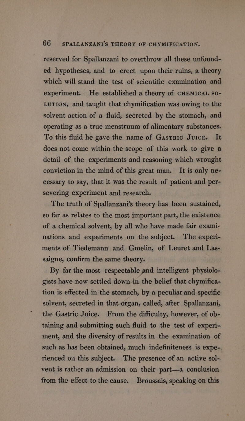 reserved for Spallanzani to overthrow all these unfound- ed hypotheses, and to erect upon their ruins, a theory which will stand the test of scientific examination and experiment. He established a theory of CHEMICAL sO- LUTION, and taught that chymification was owing to the solvent action of a fluid, secreted by the stomach, and operating as a true menstruum of alimentary substances. To this fluid he gave the name of Gastric Juice. It does not come within the scope of this work to give a detail of the experiments and reasoning which wrought conviction in the mind of this great man. It is only ne- cessary to say, that it was the result of patient and per- severing experiment and research. The truth of Spallanzani’s theory has been sustained, so far as relates to the most important part, the existence of a chemical solvent, by all who have made fair exami- nations and experiments on the subject. The experi- ments of Tiedemann and Gmelin, of Leuret and Las- saigne, confirm the same theory. By far the most respectable and intelligent physiolo- gists have now settled down in the belief that chymifica- tion is effected in the stomach, by a peculiar and specific solvent, secreted in that-organ, called, after Spallanzani, the Gastric Juice. From the difficulty, however, of ob- taining and submitting such fluid to the test of experi-. ment, and the diversity of results in the examination of such as has been obtained, much indefiniteness is expe-. rienced on this subject. The presence of an active sol-. vent is rather an admission on their part—a conclusion from the effect to the cause. Broussais, speaking on this