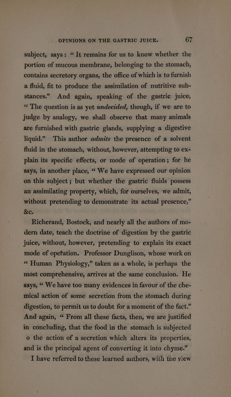 subject, says: “It remains for us to know whether the portion of mucous membrane, belonging to the stomach, contains secretory organs, the office of which is to furnish a fluid, fit to produce the assimilation of nutritive sub- stances.” And again, speaking of the gastric juice, *“‘ The question is as yet undecided, though, if we are to judge by analogy, we shall observe that many animals are furnished with gastric glands, supplying a digestive liquid.” This author admits the presence of a solvent fluid in the stomach, without, however, attempting to ex- plain its specific effects, or mode of operation; for he says, in another place, “ We have expressed our opinion on this subject ; but whether the gastric fluids possess an assimilating property, which, for ourselves, we admit, without pretending to demonstrate its actual presence,” &amp;c. Richerand, Bostock, and nearly all the authors of mo- dern date, teach the doctrine of digestion by the gastric _ juice, without, however, pretending to explain its exact mode of opefation. Professor Dunglison, whose work on ‘‘ Human Physiology,” taken as a whole, is perhaps the most comprehensive, arrives at the same conclusion.. He says, “ We have too many evidences in favour of the che- mical action of some secretion from the stomach during digestion, to permit us to doubt for a moment of the fact.” And again, “ From all these facts, then, we are justified in concluding, that the food in the stomach is subjected o the action of a secretion which alters its properties, and is the principal agent of converting it into chyme.” I have referred to these learned authors, with the yiew