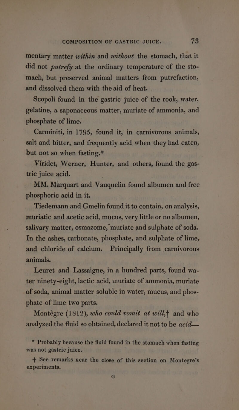 mentary matter within and without the stomach, that it did not putrefy at the ordinary temperature of the sto- mach, but preserved animal matters from putrefaction, and dissolved them with the aid of heat. Scopoli found in the gastric juice of the rook, water, gelatine, a saponaceous matter, muriate of ammonia, and phosphate of lime. Carminiti, in 1795, found it, in carnivorous animals, salt and bitter, and frequently acid when they had eaten, but not so when fasting.* Viridet, Werner, Hunter, and others, found the gas- tric juice acid. MM. Marquart and Vauquelin found albumen and free phosphoric acid in it. Tiedemann and Gmelin found it to contain, on analysis, muriatic and acetic acid, mucus, very little or no albumen, salivary matter, osmazome, muriate and sulphate of soda. In the ashes, carbonate, phosphate, and sulphate of lime, and chloride of calcium. Principally from carnivorous animals. Leuret and Lassaigne, in a hundred parts, found wa- ter ninety-eight, lactic acid, inuriate of ammonia, muriate of soda, animal matter soluble in water, mucus, and phos- phate of lime two parts. Montégre (1812), who could vomit at will,t and who analyzed the fluid so obtained, declared it not to be acid— * Probably because the fluid found in the stomach when fasting was not gastric juice. + See remarks near the close of this section on Montegre’s experiments. G