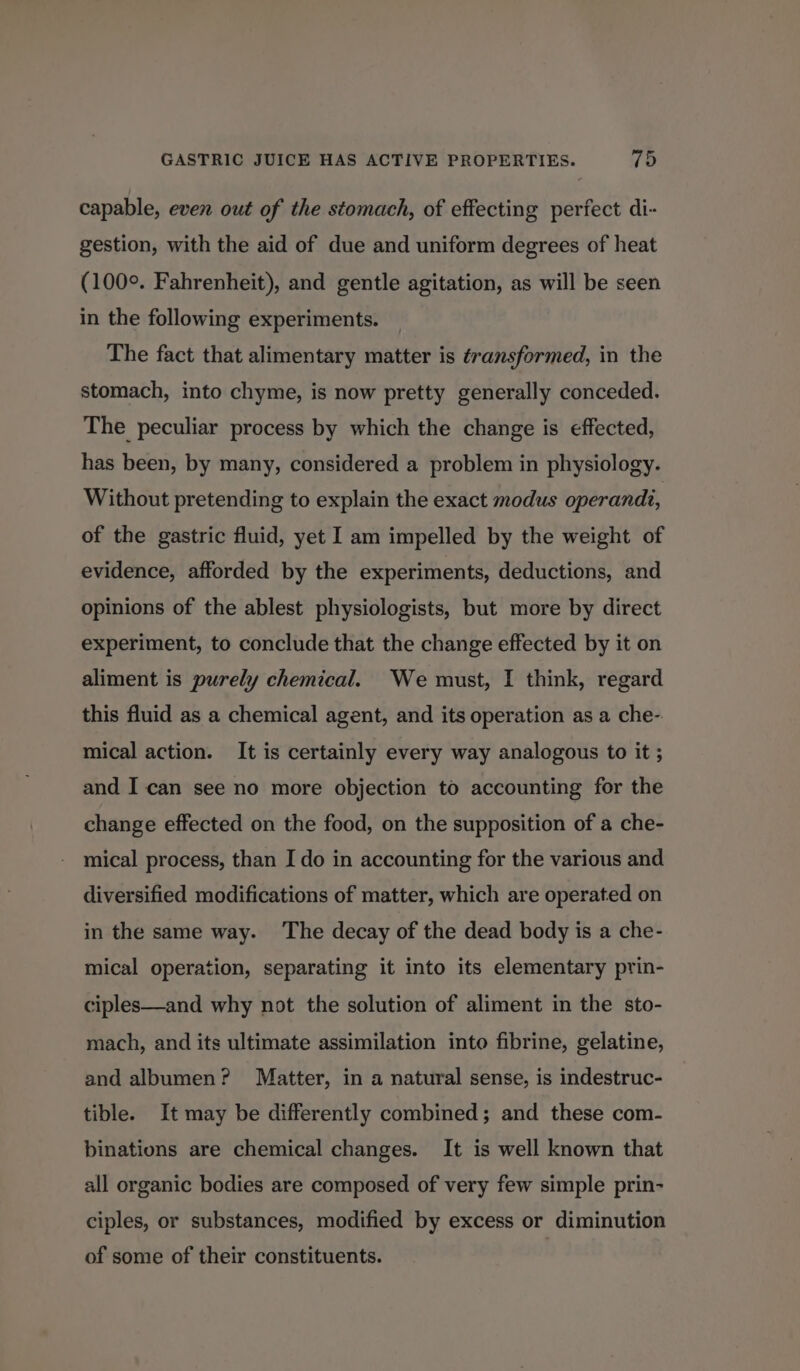 capable, even out of the stomach, of effecting perfect di- gestion, with the aid of due and uniform degrees of heat (100°. Fahrenheit), and gentle agitation, as will be seen in the following experiments. The fact that alimentary matter is transformed, in the stomach, into chyme, is now pretty generally conceded. The peculiar process by which the change is effected, has been, by many, considered a problem in physiology. Without pretending to explain the exact modus operandi, of the gastric fluid, yet I am impelled by the weight of evidence, afforded by the experiments, deductions, and opinions of the ablest physiologists, but more by direct experiment, to conclude that the change effected by it on aliment is purely chemical. We must, I think, regard this fluid as a chemical agent, and its operation as a che- mical action. It is certainly every way analogous to it ; and I can see no more objection to accounting for the change effected on the food, on the supposition of a che- mical process, than I do in accounting for the various and diversified modifications of matter, which are operated on in the same way. ‘The decay of the dead body is a che- mical operation, separating it into its elementary prin- ciples—and why not the solution of aliment in the sto- mach, and its ultimate assimilation into fibrine, gelatine, and albumen? Matter, in a natural sense, is indestruc- tible. It may be differently combined; and these com- binations are chemical changes. It is well known that all organic bodies are composed of very few simple prin- ciples, or substances, modified by excess or diminution of some of their constituents. |