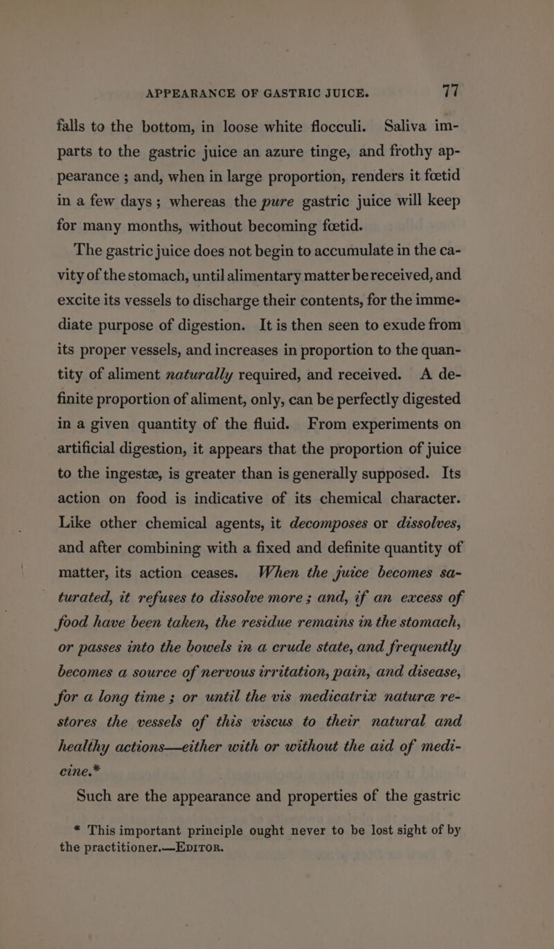 APPEARANCE OF GASTRIC JUICE. Vi falls to the bottom, in loose white flocculi. Saliva im- parts to the gastric juice an azure tinge, and frothy ap- pearance ; and, when in large proportion, renders it foetid in a few days; whereas the pure gastric juice will keep for many months, without becoming feetid. The gastric juice does not begin to accumulate in the ca- vity of the stomach, until alimentary matter be received, and excite its vessels to discharge their contents, for the imme- diate purpose of digestion. It is then seen to exude from its proper vessels, and increases in proportion to the quan- tity of aliment xaturally required, and received. <A de- finite proportion of aliment, only, can be perfectly digested in a given quantity of the fluid. From experiments on artificial digestion, it appears that the proportion of juice to the ingestz, is greater than is generally supposed. Its action on food is indicative of its chemical character. Like other chemical agents, it decomposes or dissolves, and after combining with a fixed and definite quantity of matter, its action ceases. When the juice becomes sa- turated, it refuses to dissolve more ; and, if an excess of food have been taken, the residue remains in the stomach, or passes into the bowels in a crude state, and frequently becomes a source of nervous irritation, pain, and disease, for a long time ; or until the vis medicatrix nature re- stores the vessels of this viscus to their natural and healthy actions—either with or without the aid of medi- cine.* Such are the appearance and properties of the gastric “ This important principle ought never to be lost sight of by the practitioner.—EpiTor.