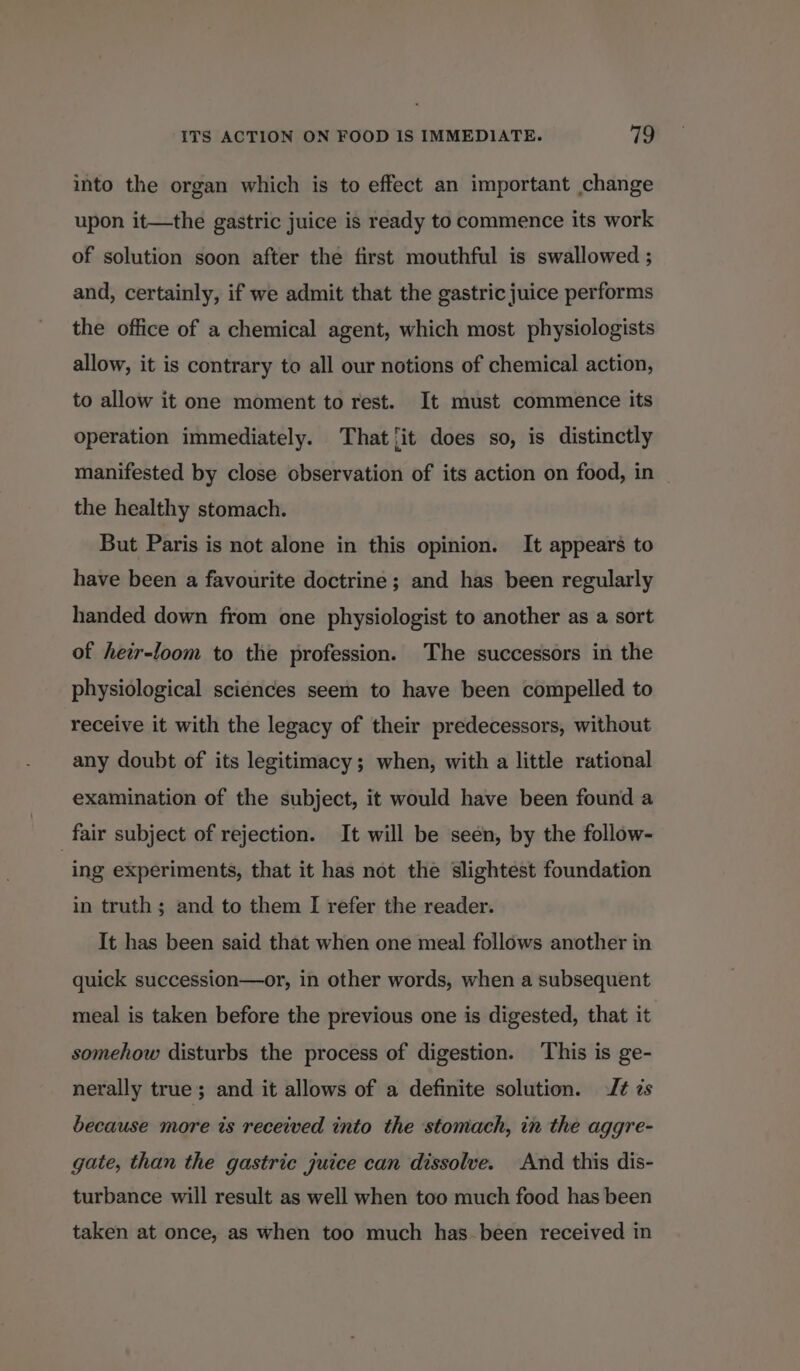 ITS ACTION ON FOOD IS IMMEDIATE. 719 into the organ which is to effect an important change upon it—the gastric juice is ready to commence its work of solution soon after the first mouthful is swallowed ; and, certainly, if we admit that the gastric juice performs the office of a chemical agent, which most physiologists allow, it is contrary to all our notions of chemical action, to allow it one moment to rest. It must commence its operation immediately. That ‘it does so, is distinctly manifested by close observation of its action on food, in the healthy stomach. But Paris is not alone in this opinion. It appears to have been a favourite doctrine; and has been regularly handed down from one physiologist to another as a sort of heir-loom to the profession. The successors in the physiological sciences seem to have been compelled to receive it with the legacy of their predecessors, without any doubt of its legitimacy; when, with a little rational examination of the subject, it would have been found a fair subject of rejection. It will be seen, by the follow- ing experiments, that it has not the slightest foundation in truth; and to them I refer the reader. It has been said that when one meal follows another in quick succession—or, in other words, when a subsequent meal is taken before the previous one is digested, that it somehow disturbs the process of digestion. This is ge- nerally true; and it allows of a definite solution. J¢ zs because more is received into the stomach, in the aggre- gate, than the gastric juice can dissolve. And this dis- turbance will result as well when too much food has been taken at once, as when too much has been received in