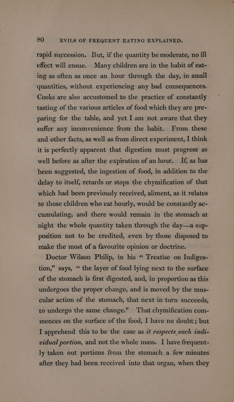 rapid succession. But, if the quantity be moderate, no ill effect will ensue. Many children are in the habit of eat- ing as often as once an hour through the day, in small quantities, without experiencing any bad consequences. Cooks are also accustomed to the practice of constantly tasting of the various articles of food which they are pre- paring for the table, and yet I am not aware that they suffer any inconvenience from the habit. From these and other facts, as well as from direct experiment, I think it is perfectly apparent that digestion must progress as well before as after the expiration of an hour. If, as has been suggested, the ingestion of food, in addition to the delay to itself, retards or stops the chymification of that which had been previously received, aliment, as it relates to those children who eat hourly, would be constantly ac- cumulating, and there would remain in the stomach at night the whole quantity taken through the day—a sup- position not to be credited, even by those disposed to make the most of a favourite opinion or doctrine. Doctor Wilson Philip, in his “ Treatise on Indiges- tion,” says, “ the layer of food lying next to the surface of the stomach is first digested, and, in proportion as this undergoes the proper change, and is moved by the mus- cular action of the stomach, that next in turn succeeds, to undergo the same change.” ‘That chymification com- mences on the surface of the food, I have no doubt; but I apprehend this to be the case as zt respects each indi- vidual portion, and not the whole mass. I have frequent- ly taken out portions from the stomach a few minutes after they had been received into that organ, when they