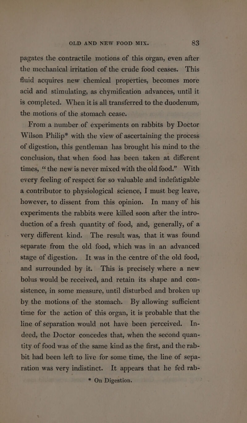 pagates the contractile motions of this organ, even after the mechanical irritation of the crude food ceases. This fluid acquires new chemical properties, becomes more acid and stimulating, as chymification advances, until it is completed. When itis all transferred to the duodenum, the motions of the stomach cease. From a number of experiments on rabbits by Doctor Wilson Philip* with the view of ascertaining the process of digestion, this gentleman has brought his mind to the conclusion, that when food has been taken at different times, “the new is nevér mixed with the old food.” With every feeling of respect for so valuable and indefatigable a contributor to physiological science, I must beg leave, however, to dissent from this opinion. In many of his experiments the rabbits were killed soon after the intro- duction of a fresh quantity of food, and, generally, of a very different kind. The result was, that it was found separate from the old food, which was in an advanced stage of digestion. It was in the centre of the old food, and surrounded by it. This is precisely where a new bolus would be received, and retain its shape and con- sistence, in some measure, until disturbed and broken up by the motions of the stomach. By allowing sufficient time for the action of this organ, it is probable that the line of separation would not have been perceived. In- deed, the Doctor concedes that, when the second quan- tity of food was of the same kind as the first, and the rab- bit had been left to live for some time, the line of sepa- ration was very indistinct. It appears that he fed rab- * On Digestion.