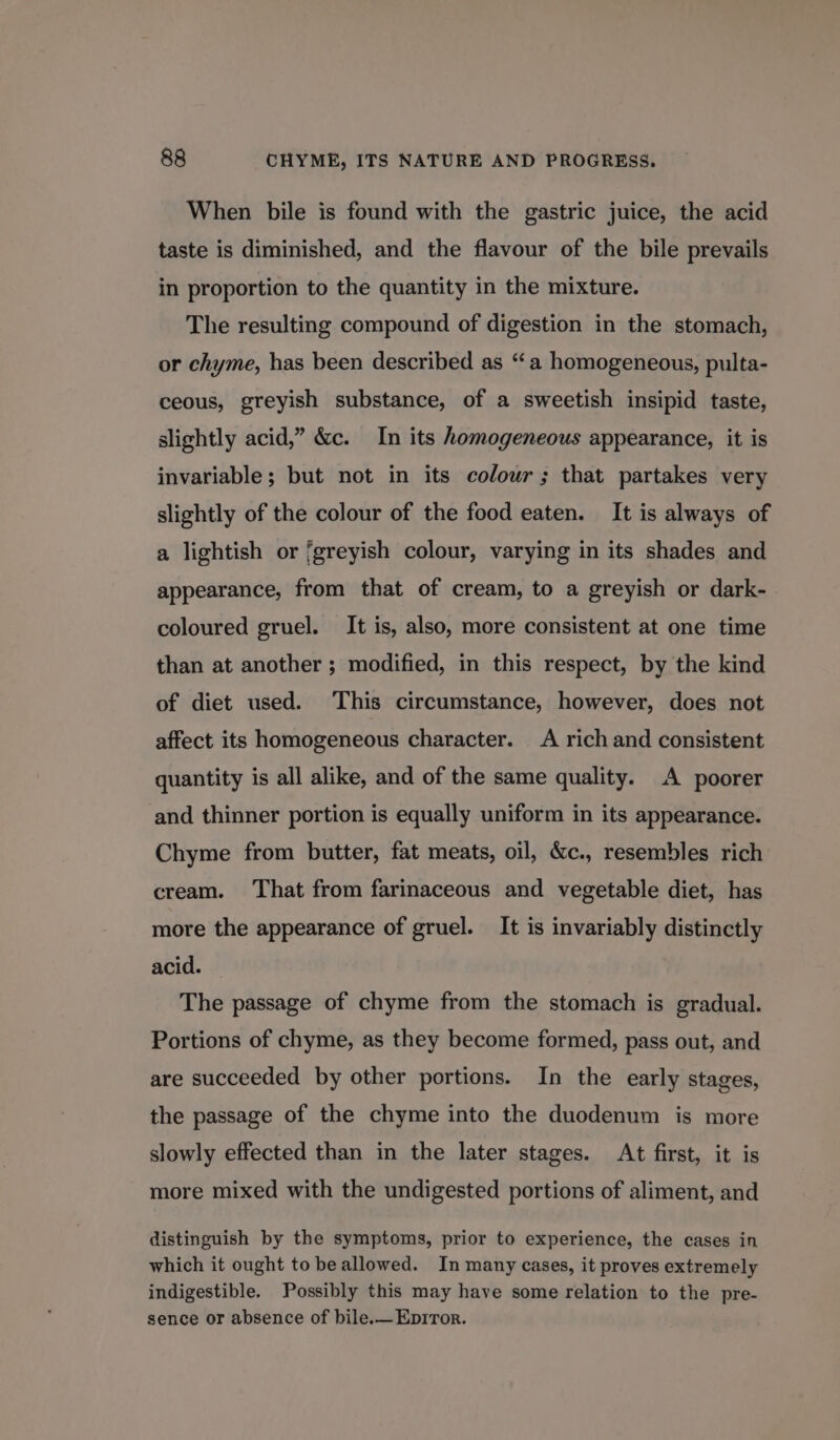 When bile is found with the gastric juice, the acid taste is diminished, and the flavour of the bile prevails in proportion to the quantity in the mixture. The resulting compound of digestion in the stomach, or chyme, has been described as “a homogeneous, pulta- ceous, greyish substance, of a sweetish insipid taste, slightly acid,” &amp;c. In its homogeneous appearance, it is invariable; but not in its colour; that partakes very slightly of the colour of the food eaten. It is always of a lightish or greyish colour, varying in its shades and appearance, from that of cream, to a greyish or dark- coloured gruel. It is, also, more consistent at one time than at another ; modified, in this respect, by the kind of diet used. This circumstance, however, does not affect its homogeneous character. A rich and consistent quantity is all alike, and of the same quality. A poorer and thinner portion is equally uniform in its appearance. Chyme from butter, fat meats, oil, &amp;c., resembles rich cream. ‘That from farinaceous and vegetable diet, has more the appearance of gruel. It is invariably distinctly acid. The passage of chyme from the stomach is gradual. Portions of chyme, as they become formed, pass out, and are succeeded by other portions. In the early stages, the passage of the chyme into the duodenum is more slowly effected than in the later stages. At first, it is more mixed with the undigested portions of aliment, and distinguish by the symptoms, prior to experience, the cases in which it ought to beallowed. In many cases, it proves extremely indigestible. Possibly this may have some relation to the pre- sence or absence of bile.— Epiror.