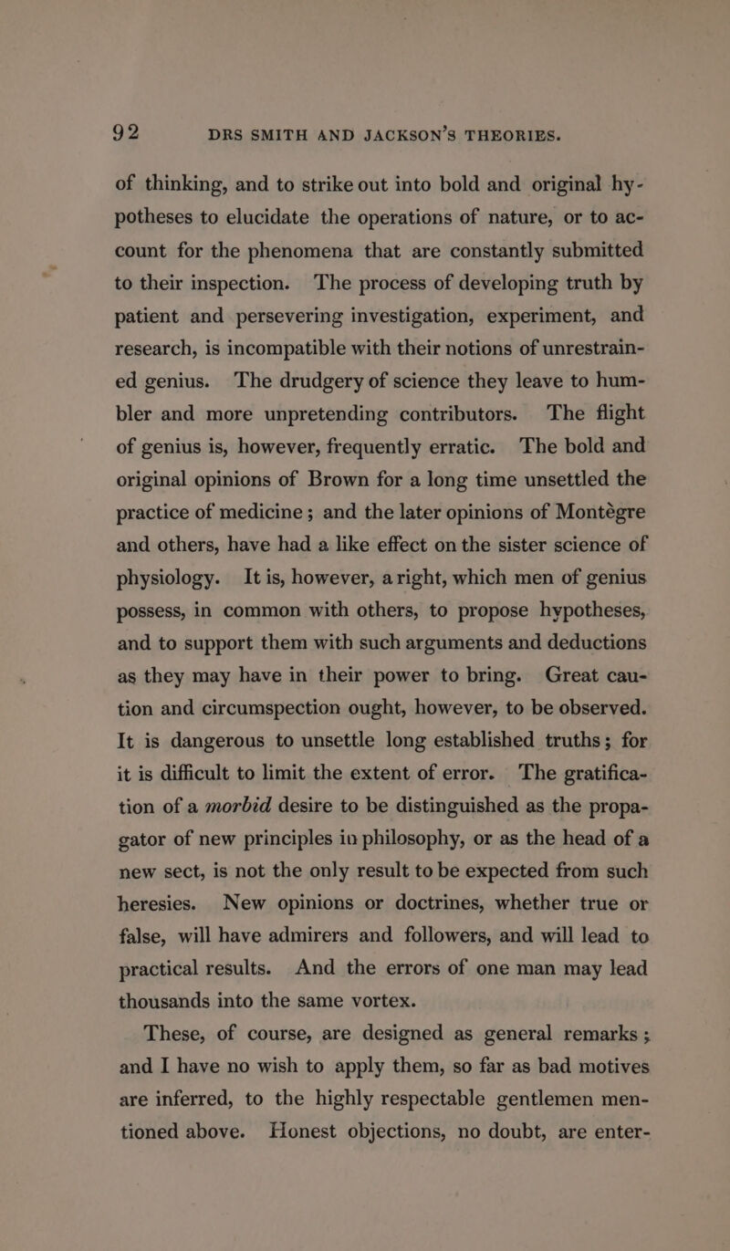 of thinking, and to strike out into bold and original hy- potheses to elucidate the operations of nature, or to ac- count for the phenomena that are constantly submitted to their inspection. The process of developing truth by patient and persevering investigation, experiment, and research, is incompatible with their notions of unrestrain- ed genius. The drudgery of science they leave to hum- bler and more unpretending contributors. The flight of genius is, however, frequently erratic. The bold and original opinions of Brown for a long time unsettled the practice of medicine ; and the later opinions of Montégre and others, have had a like effect on the sister science of physiology. It is, however, aright, which men of genius possess, in common with others, to propose hypotheses, and to support them with such arguments and deductions as they may have in their power to bring. Great cau- tion and circumspection ought, however, to be observed. It is dangerous to unsettle long established truths; for it is difficult to limit the extent of error. The gratifica- tion of a morbid desire to be distinguished as the propa- gator of new principles in philosophy, or as the head of a new sect, is not the only result to be expected from such heresies. New opinions or doctrines, whether true or false, will have admirers and followers, and will lead to practical results. And the errors of one man may lead thousands into the same vortex. These, of course, are designed as general remarks ; and I have no wish to apply them, so far as bad motives are inferred, to the highly respectable gentlemen men- tioned above. Honest objections, no doubt, are enter-