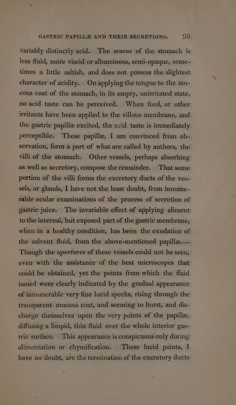 variably distinctly acid. The mucus of the stomach is less fluid, more viscid or albuminous, semi-opaque, some- times a little saltish, and does not possess the slightest character of acidity. On applying the tongue to the mu- cous coat of the stomach, in its empty, unirritated state, no acid taste can be perceived. When food, or other irritants have been applied to the villous membrane, and the gastric papille excited, the acid taste is immediately perceptible. These papille, I am convinced from ob- servation, form a part of what are called by authors, the villi of the stomach. Other vessels, perhaps absorbing as well as secretory, compose the remainder. That some portion of the villi forms the excretory ducts of the ves- sels, or glands, I have not the least doubt, from innume- rable ocular examinations of the process of secretion of gastric juice. The invariable effect of applying aliment to the internal, but exposed part of the gastric membrane, when in a healthy condition, has been the exudation of the solvent fluid, from the above-mentiened papilla.— ‘Though the apertures of these vessels could not be seen, even with the assistance of the best microscopes that could be obtained, ‘yet the points from which the fluid issued were clearly indicated by the gradual appearance of innumerable very fine lucid specks, rising through the transparent mucous coat, and seeming to burst, and dis- charge themselves upon the very points of the papille, diffusing a limpid, thin fluid over the whole interior gas- tric surface. This appearance is conspicuous only during alimentation or chymification. These lucid points, I have no doubt, are the termination of the excretory ducts