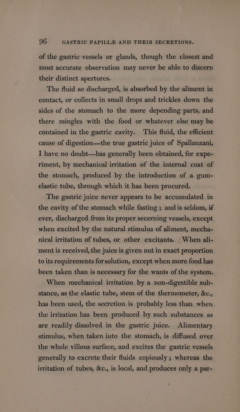 of the gastric vessels or glands, though the closest and most accurate observation may never be able to discern their distinct apertures. The fluid so discharged, is absorbed by the aliment in contact, or collects in small drops and trickles down the sides of the stomach to the more depending parts, and there mingles with the food or whatever else may be contained in the gastric cavity. This fluid, the efficient cause of digestion—the true gastric juice of Spallanzani, I have no doubt—has generally been obtained, for expe- riment, by mechanical irritation of the internal coat of the stomach, produced by the introduction of a gum- elastic tube, through which it has been procured. The gastric juice never appears to be accumulated in the cavity of the stomach while fasting ; and is seldom, if ever, discharged from its proper secerning vessels, except when excited by the natural stimulus of aliment, mecha- nical irritation of tubes, or other excitants. When ali- ment is received, the juice is given out in exact proportion to its requirements for solution, except when more food has been taken than is necessary for the wants of the system. When mechanical irritation by a non-digestible sub- stance, as the elastic tube, stem of the thermometer, &amp;c., has been used, the secretion is probably less than when the irritation has been produced by such substances as are readily dissolved in the gastric juice. Alimentary stimulus, when taken into the stomach, is diffused over the whole villous surface, and excites the gastric vessels generally to excrete their fluids copiously ; whereas the irritation of tubes, &amp;c., is local, and produces only a par-