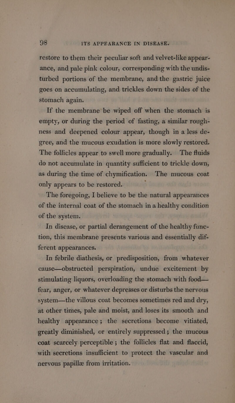 restore to them their peculiar soft and velvet-like appear- ance, and pale pink colour, corresponding with the undis- turbed portions of the membrane, and the gastric juice goes on accumulating, and trickles down the sides of the stomach again. If the membrane be wiped off when the stomach is empty, or during the period of fasting, a similar rough- ness and deepened colour appear, though in a less de- gree, and the mucous exudation is more slowly restored. The follicles appear to swell more gradually. The fluids do not accumulate in quantity sufficient to trickle down, as during the time of chymification. The mucous coat only appears to be restored. , The foregoing, I believe to be the natural appearances of the internal coat of the stomach ina healthy condition of the system. In disease, or partial derangement of the healthy func- tion, this membrane presents various and essentially dif- ferent appearances. In febrile diathesis, or predisposition, from whatever cause—obstructed perspiration, undue excitement by stimulating liquors, overloading the stomach with food— fear, anger, or whatever depresses or disturbs the nervous system—the villous coat becomes sometimes red and dry, at other times, pale and moist, and loses its smooth and healthy appearance; the secretions become vitiated, greatly diminished, or ‘entirely suppressed ; the mucous coat scarcely perceptible ; the follicles flat and flaccid, with secretions insufficient to protect the vascular and nervous papillze from irritation.