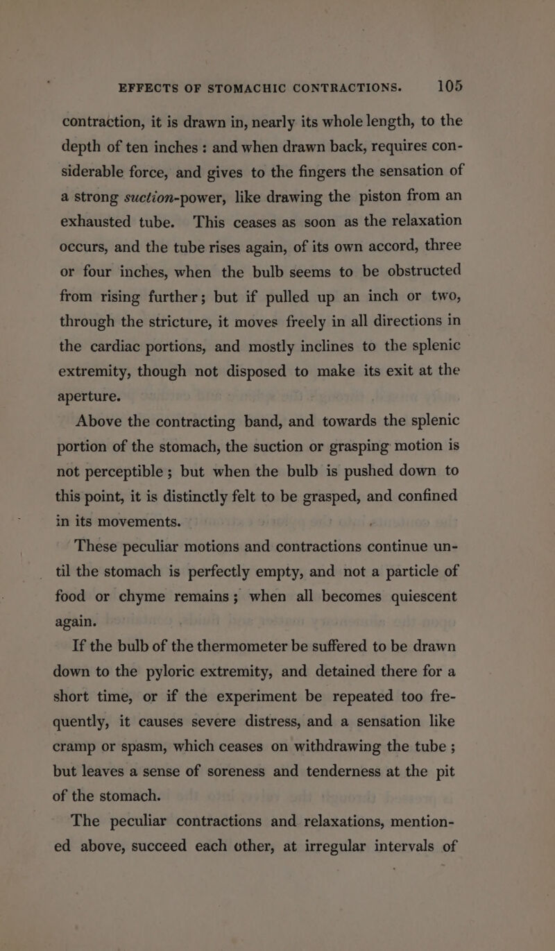 contraction, it is drawn in, nearly its whole length, to the depth of ten inches : and when drawn back, requires con- siderable force, and gives to the fingers the sensation of a strong suction-power, like drawing the piston from an exhausted tube. This ceases as soon as the relaxation occurs, and the tube rises again, of its own accord, three or four inches, when the bulb seems to be obstructed from rising further; but if pulled up an inch or two, through the stricture, it moves freely in all directions in the cardiac portions, and mostly inclines to the splenic extremity, though not disposed to make its exit at the aperture. Above the contracting band, and towards the splenic portion of the stomach, the suction or grasping’ motion is not perceptible ; but when the bulb is pushed down to this point, it is distinctly felt to be grasped, and confined in its movements. These peculiar motions and contractions continue un- til the stomach is perfectly empty, and not a particle of food or chyme remains; when all becomes quiescent again. If the bulb of the thermometer be suffered to be drawn down to the pyloric extremity, and detained there for a short time, or if the experiment be repeated too fre- quently, it causes severe distress, and a sensation like cramp or spasm, which ceases on withdrawing the tube ; but leaves a sense of soreness and tenderness at the pit of the stomach. The peculiar contractions and relaxations, mention- ed above, succeed each other, at irregular intervals of