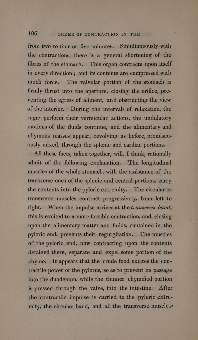 from two to four or five minutes. Simultaneously with the contractions, there is a general shortening of the fibres of the stomach. ‘This organ contracts upon itself in every direction ; and its contents are compressed with much force. The valvular portion of the stomach is firmly thrust into the aperture, closing the orifice, pre- venting the egress of aliment, and obstructing the view of the interior. During the intervals of relaxation, the ruge perform their vermicular actions, the undulatory motions of thé fluids continue, and the alimentary and chymous masses appear, revolving as before, promiscu- ously mixed, through the splenic and cardiac portions. All these facts, taken together, will, I think, rationally admit of the following explanation. The longitudinal muscles of the whole stomach, with the assistance of the transverse ones of the splenic and central portions, carry the contents into the pyloric extremity. The circular or transverse muscles contract progressively, from left to right. When the impulse arrives at the transverse band, this is excited to a more forcible contraction, and, closing upon the alimentary matter and fluids, contained in the pyloric end, prevents their regurgitation. ‘The muscles of the pyloric end, now contracting upon the contents detained there, separate and expel some portion of the chyme. It appears that the crude food excites the con- tractile power of the pylorus, so as to prevent its passage into the duodenum, while the thinner chymified portion is pressed through the valve, into the intestine. After the contractile impulse is carried to the pyloric extre- mity, the circular band, and all the transverse muscle s&gt;