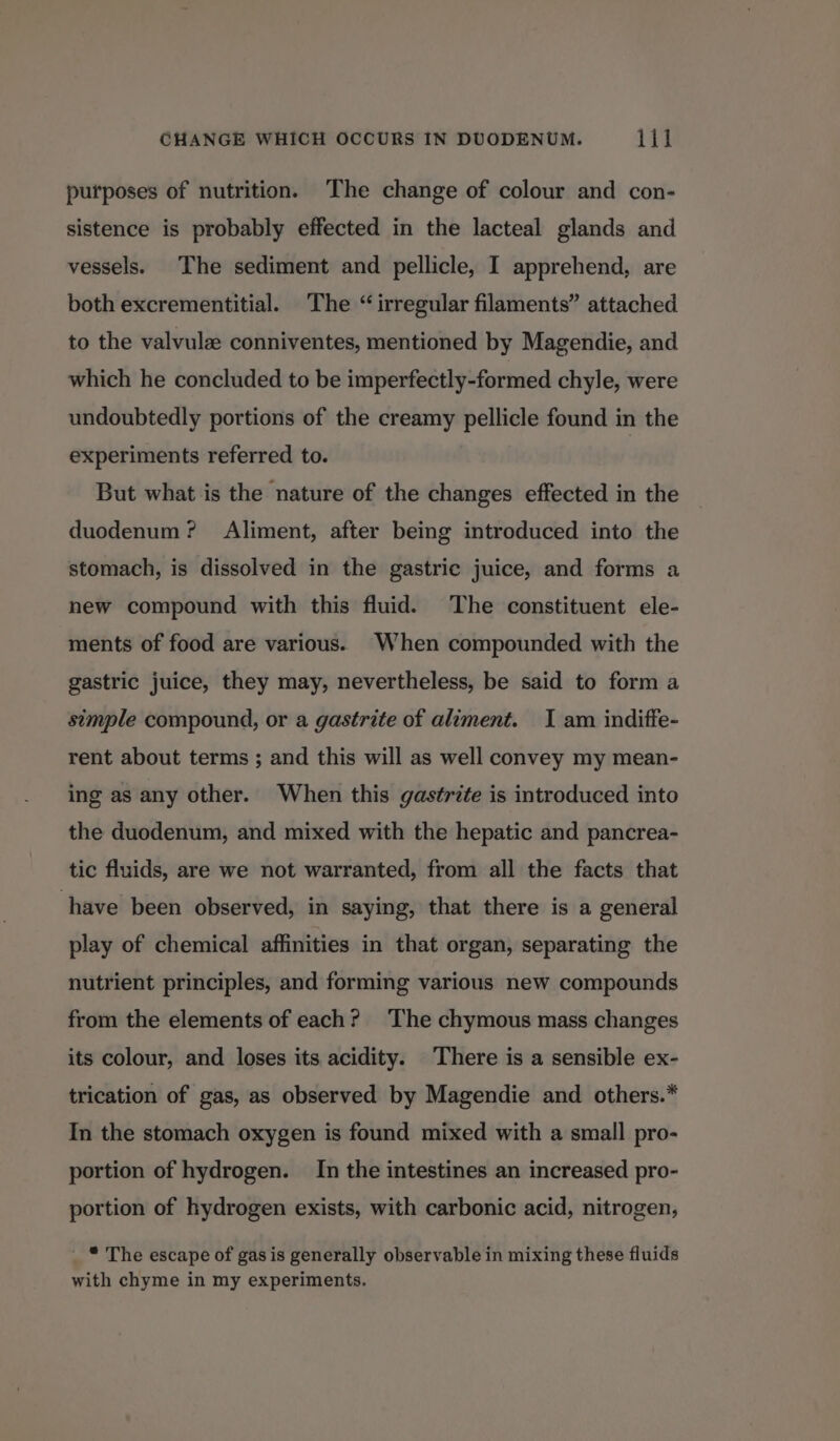 purposes of nutrition. The change of colour and con- sistence is probably effected in the lacteal glands and vessels. The sediment and pellicle, I apprehend, are both excrementitial. The “ irregular filaments” attached to the valvulz conniventes, mentioned by Magendie, and which he concluded to be imperfectly-formed chyle, were undoubtedly portions of the creamy pellicle found in the experiments referred to. But what is the nature of the changes effected in the duodenum? Aliment, after being introduced into the stomach, is dissolved in the gastric juice, and forms a new compound with this fluid. The constituent ele- ments of food are various. When compounded with the gastric juice, they may, nevertheless, be said to form a simple compound, or a gastrite of aliment. I am indiffe- rent about terms ; and this will as well convey my mean- ing as any other. When this gastrite is introduced into the duodenum, and mixed with the hepatic and pancrea- tic fluids, are we not warranted, from all the facts that have been observed, in saying, that there is a general play of chemical affinities in that organ, separating the nutrient principles, and forming various new compounds from the elements of each? ‘The chymous mass changes its colour, and loses its acidity. There is a sensible ex- trication of gas, as observed by Magendie and others.* In the stomach oxygen is found mixed with a small pro- portion of hydrogen. In the intestines an increased pro- portion of hydrogen exists, with carbonic acid, nitrogen, * The escape of gas is generally observable in mixing these fluids with chyme in my experiments.