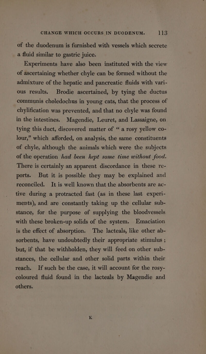 of the duodenum is furnished with vessels which secrete a fluid similar to gastric juice. Experiments have also been instituted with the view of ascertaining whether chyle can be formed without the admixture of the hepatic and pancreatic fluids with vari- ous results. Brodie ascertained, by tying the ductus communis choledochus in young cats, that the process of chylification was prevented, and that no chyle was found in the intestines. Magendie, Leuret, and Lassaigne, on tying this duct, discovered matter of “ a rosy yellow co- lour,” which afforded, on analysis, the same constituents of chyle, although the animals which were the subjects of the operation had been kept some time without food. There is certainly an apparent discordance in these re- ports. But it is possible they may be explained and reconciled. It is well known that the absorbents are ac- tive during a protracted fast (as in these last experi- ments), and are constantly taking up the cellular sub- stance, for the purpose of supplying the bloodvessels with these broken-up solids of the system. Emaciation is the effect of absorption. The lacteals, like other ab- sorbents, have undoubtedly their appropriate stimulus ; but, if that be withholden, they will feed on other sub- stances, the cellular and other solid parts within their reach. If such be the case, it will account for the rosy- coloured fluid found in the lacteals by Magendie and others.