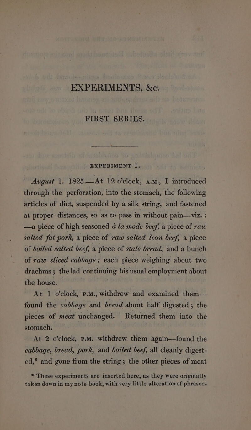 EXPERIMENTS, &amp;c. FIRST SERIES. EXPERIMENT l. ' August 1. 1825.—At 12 o’clock, A.M. I introduced through the perforation, into the stomach, the following articles of diet, suspended by a silk string, and fastened at proper distances, so as to pass in without pain—viz. : —a piece of high seasoned 4 /a mode beef, a piece of raw salted fat pork, a piece of raw salted lean beef, a piece of boiled salted beef, a piece of stale bread, and a bunch of raw sliced cabbage ; each piece weighing about two -drachms ; the lad continuing his usual employment about the house. | At 1 o'clock, P.M., withdrew and examined them— found the cabbage and bread about half digested ; the pieces of meat unchanged. | Returned them into the stomach. | At 2 o’clock, p.m. withdrew them again—found the cabbage, bread, pork, and boiled beef, all cleanly digest- ed,* and gone from the string; the other pieces of meat * These experiments are inserted here, as they were originally taken down in my note-book, with very little alteration of phraseo-