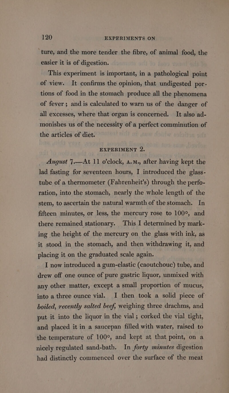 ‘ture, and the more tender the fibre, of animal food, the easier it is of digestion. This experiment is important, in a pathological point of view. It confirms the opinion, that undigested por- tions of food in the stomach produce all the phenomena of fever ; and is calculated to warn us of the danger of all excesses, where that organ is concerned. It also ad- monishes us of the necessity of a perfect comminution of the articles of diet. EXPERIMENT 2. August 7.—At 11 o’clock, a.M., after having kept the lad fasting for seventeen hours, I introduced the glass- tube of a thermometer (Fahrenheit’s) through the perfo- ration, into the stomach, nearly the whole length of the stem, to ascertain the natural warmth of the stomach. In fifteen minutes, or less, the mercury rose to 100°, and there remained stationary. This I determined by mark- ing the height of the mercury on the glass with ink, as it stood in the stomach, and then withdrawing it, and placing it on the graduated scale again. I now introduced a gum-elastic (caoutchouc) tube, and drew off one ounce of pure gastric liquor, unmixed with any other matter, except a small proportion of mucus, into a three ounce vial. I then took a solid piece of boiled, recently salted beef; weighing three drachms, and put it into the liquor in the vial; corked the vial tight, and placed it in a saucepan filled with water, raised to the temperature of 100°, and kept at that point, on a nicely regulated sand-bath. In forty minutes digestion had distinctly commenced over the surface of the meat