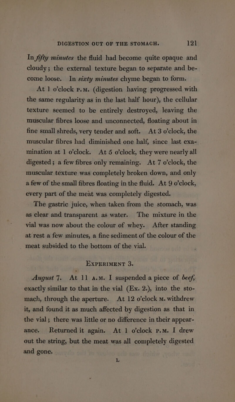 In fifty minutes the fluid had become quite opaque and cloudy; the external texture began to separate and be- come loose. In siaty minutes chyme began to form. At 1 o’clock p.m. (digestion having progressed with the same regularity as in the last half hour), the cellular texture seemed to be entirely destroyed, leaving the muscular fibres loose and unconnected, floating about in fine small shreds, very tender and soft. At 3 o’clock, the muscular fibres had diminished one half, since last exa- mination at 1 o’clock. At 5 o’clock, they were nearly all digested ; a few fibres only remaining. At 7 o’clock, the muscular texture was completely broken down, and only a few of the small fibres floating in the fluid. At 9 o’clock, every part of the meat was completely digested. The gastric juice, when taken from the stomach, was as clear and transparent as water. The mixture in the vial was now about the colour of whey. After standing at rest a few minutes, a fine sediment of the colour of the _ meat subsided to the bottom of the vial. EXPERIMENT 3. August 7. At Ve abr suspended a piece of beef, exactly similar to that in the vial (Ex. 2.), into the sto- mach, through the aperture. At 12 o’clock m. withdrew it, and found it as much affected by digestion as that in the vial; there was little or no difference in their appear- ance. Returned it again. At 1 o’clock p.m. I drew out the string, but the meat was all completely digested and gone.
