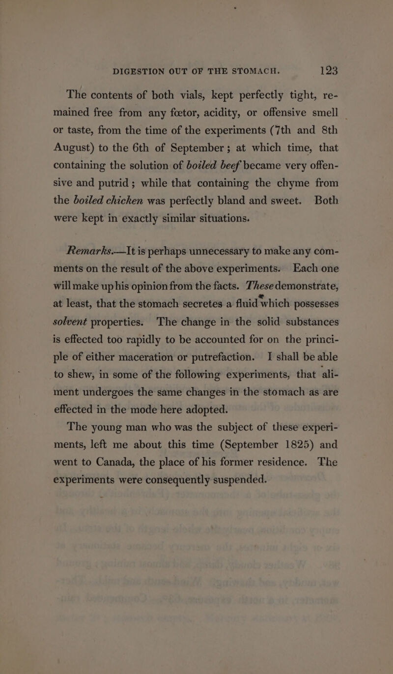 The contents of both vials, kept perfectly tight, re- mained free from any foetor, acidity, or offensive smell _ or taste, from the time of the experiments (7th and 8th August) to the 6th of September ; at which time, that containing the solution of boled beef became very offen- sive and putrid; while that containing the chyme from the boiled chicken was perfectly bland and sweet. Both were kept in exactly similar situations. Remarks.—It is perhaps unnecessary to make any com- ments on the result of the above experiments. Each one will make up his opinion from the facts. These demonstrate, at least, that the stomach secretes a fluid which possesses solvent properties. The change in the solid substances is effected too rapidly to be accounted for on the princi- ple of either maceration or putrefaction. I shall be able to shew, in some of the following experiments, that ali- ment undergoes the same changes in the stomach as are effected in the mode here adopted. The young man who was the subject of these experi- ments, left me about this time (September 1825) and went to Canada, the place of his former residence. The experiments were consequently suspended.