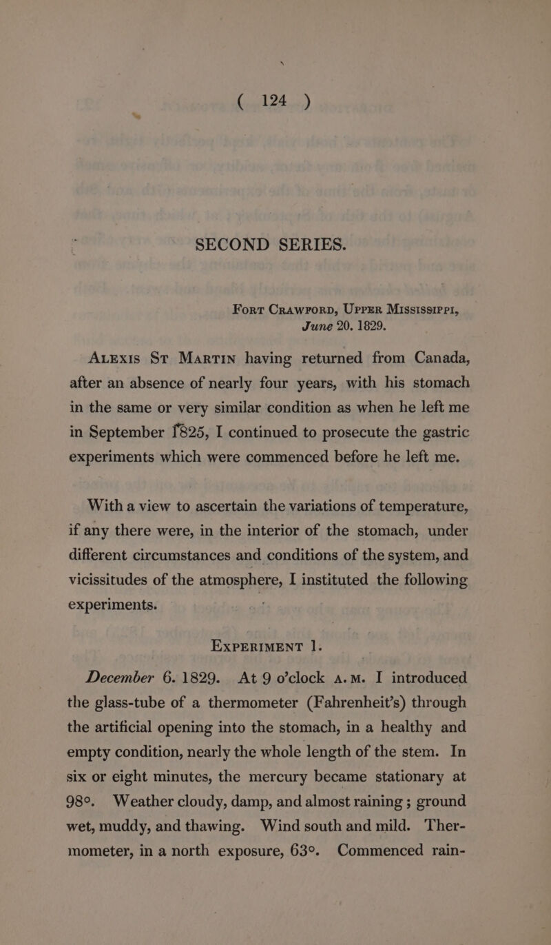 SECOND SERIES. Fort Crawrorp, Uprsr Mississippi, June 20. 1829. AvEexis St Martin having returned from Canada, after an absence of nearly four years, with his stomach in the same or very similar condition as when he left me in September 1825, I continued to prosecute the gastric experiments which were commenced before he left me. With a view to ascertain the variations of temperature, if any there were, in the interior of the stomach, under different circumstances and conditions of the system, and vicissitudes of the atmosphere, I instituted the following experiments. EXPERIMENT I. December 6.1829. At 9 o’clock a.m. I introduced the glass-tube of a thermometer (Fahrenheit’s) through the artificial opening into the stomach, in a healthy and empty condition, nearly the whole length of the stem. In six or eight minutes, the mercury became stationary at 98°. Weather cloudy, damp, and almost raining ; ground wet, muddy, and thawing. Wind south and mild. Ther- mometer, in a north exposure, 63°. Commenced rain-