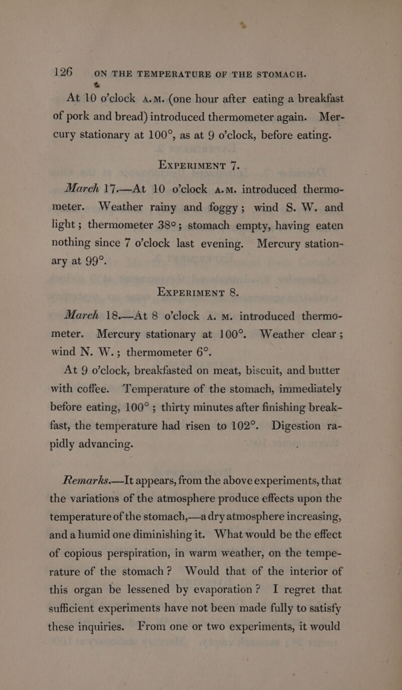 % At 10 o’clock a.m. (one hour after eating a breakfast of pork and bread) introduced thermometer again. Mer- cury stationary at 100°, as at 9 o’clock, before eating. EXPERIMENT 7. March \'7.—At 10 o’clock a.m. introduced thermo- meter. Weather rainy and foggy; wind S. W. and light ; thermometer 38°; stomach empty, having eaten nothing since 7 o’clock last evening. Mercury station- ary at 99°. EXPERIMENT &amp;. March 18.—At 8 o'clock a. M. introduced thermo- meter. Mercury stationary at 100°. Weather clear ; wind N. W.; thermometer 6°. At 9 o’clock, breakfasted on meat, biscuit, and butter with coffee. ‘Temperature of the stomach, immediately before eating, 100° ; thirty minutes after finishing break- fast, the temperature had risen to 102°. Digestion ra- pidly advancing. Remarks.—It appears, from the above experiments, that the variations of the atmosphere produce effects upon the temperature of the stomach,—a dry atmosphere increasing, and a humid one diminishing it. What would be the effect of copious perspiration, in warm weather, on the tempe- rature of the stomach? Would that of the interior of this organ be lessened by evaporation? I regret that sufficient experiments have not been made fully to satisfy these inquiries. From one or two experiments, it would
