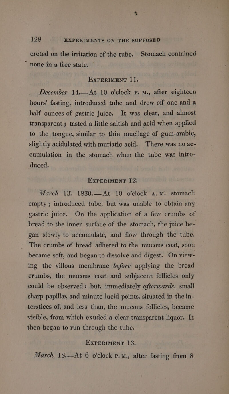 mo 128 EXPERIMENTS ON THE SUPPOSED creted on the irritation of the tube. Stomach contained ~ none in a free state. | EXPERIMENT II. December 14.—At 10 o’clock Pp. M., after eighteen hours’ fasting, introduced tube and drew off one and a half ounces of gastric juice. It was clear, and almost transparent ; tasted a little saltish and acid when applied to the tongue, similar to thin mucilage of gum-arabic, slightly acidulated with muriatic acid. There was no ac- cumulation in the stomach when the tube was intro- duced. EXPERIMENT I[2. March \3. 1830.—At 10 o’clock a.m. stomach empty ; introduced tube, but was unable to obtain any gastric juice. On the application of a few crumbs of bread to the inner surface of the stomach, the juice be- gan slowly fo accumulate, and flow through the tube. The crumbs of bread adhered to the mucous coat, soon became soft, and began to dissolve and digest. On view- ing the villous membrane before applying the bread crumbs, the mucous coat and subjacent follicles only could be observed ; but, immediately afterwards, small sharp papilla, and minute lucid points, situated in the in- terstices of, and less than, the mucous follicles, became visible, from which exuded a clear transparent liquor. It then began to run through the tube. EXPERIMENT 13.