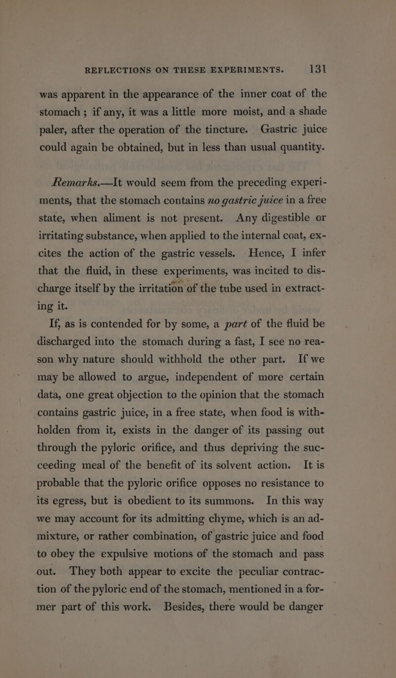 was apparent in the appearance of the inner coat of the stomach ; if any, it was a little more moist, and a shade paler, after the operation of the tincture. Gastric juice could again be obtained, but in less than usual quantity. Remarks.—It would seem from the preceding experi- ments, that the stomach contains no gastric juice in a free state, when aliment is not present. Any digestible or irritating substance, when applied to the internal coat, ex- cites the action of the gastric vessels. Hence, I infer that the fluid, in these experiments, was incited to dis- charge itself by the irritation of the tube used in extract- ing it. If, as is contended for by some, a part of the fluid be discharged into the stomach during a fast, I see no rea- son why nature should withhold the other part. If we may be allowed to argue, independent of more certain data, one great objection to the opinion that the stomach -contains gastric juice, in a free state, when food is with- holden from it, exists in the danger of its passing out through the pyloric orifice, and thus depriving the suc- ceeding meal of the benefit of its solvent action. It is probable that the pyloric orifice opposes no resistance to its egress, but is obedient to its summons. In this way we may account for its admitting chyme, which is an ad- mixture, or rather combination, of gastric juice and food to obey the expulsive motions of the stomach and pass out. They both appear to excite the peculiar contrac- tion of the pyloric end of the stomach, mentioned in a for- mer part of this work. Besides, there would be danger