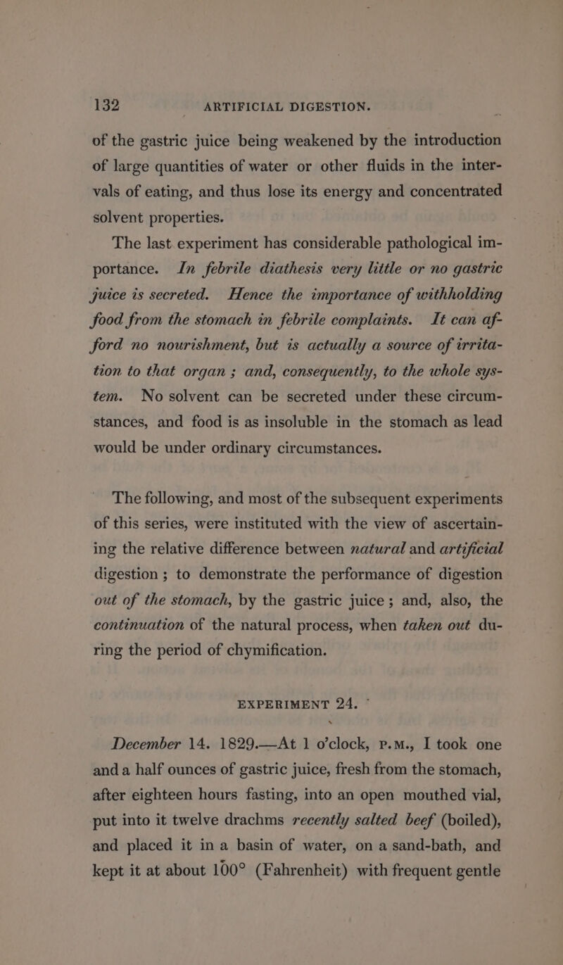 of the gastric juice being weakened by the introduction of large quantities of water or other fluids in the inter- vals of eating, and thus lose its energy and concentrated solvent properties. The last. experiment has considerable pathological im- portance. In febrile diathesis very little or no gastric juice is secreted. Hence the importance of withholding food from the stomach in febrile complaints. It can af- ford no nourishment, but is actually a source of irrita- tion to that organ ; and, consequently, to the whole sys- tem. No solvent can be secreted under these circum- stances, and food is as insoluble in the stomach as lead would be under ordinary circumstances. The following, and most of the subsequent experiments of this series, were instituted with the view of ascertain- ing the relative difference between natural and artificial digestion ; to demonstrate the performance of digestion out of the stomach, by the gastric juice ; and, also, the continuation of the natural process, when taken out du- ring the period of chymification. EXPERIMENT 24. ~ December 14. 1829.—At 1 o’clock, p.m., I took one and a half ounces of gastric juice, fresh from the stomach, after eighteen hours fasting, into an open mouthed vial, put into it twelve drachms recently salted beef (boiled), and placed it in a basin of water, on a sand-bath, and kept it at about 100° (Fahrenheit) with frequent gentle