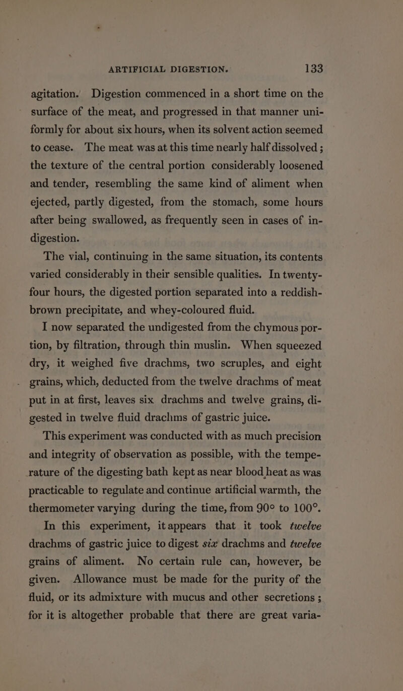 agitation. Digestion commenced in a short time on the surface of the meat, and progressed in that manner uni- formly for about six hours, when its solvent action seemed to cease. The meat was at this time nearly half dissolved ; the texture of the central portion considerably loosened and tender, resembling the same kind of aliment when ejected, partly digested, from the stomach, some hours after being swallowed, as frequently seen in cases of in- digestion. The vial, continuing in the same situation, its contents varied considerably in their sensible qualities. In twenty- four hours, the digested portion separated into a reddish- brown precipitate, and whey-coloured fluid. I now separated the undigested from the chymous por- tion, by filtration, through thin muslin. When squeezed dry, it weighed five drachms, two scruples, and eight grains, which, deducted from the twelve drachms of meat put in at first, leaves six drachms and twelve grains, di- gested in twelve fluid drachms of gastric juice. - This experiment was conducted with as much precision and integrity of observation as possible, with the tempe- rature of the digesting bath kept as near blood heat as was practicable to regulate and continue artificial warmth, the thermometer varying during the time, from 90° to 100°. In this experiment, itappears that it took twelve drachms of gastric juice to digest s¢z drachms and twelve grains of aliment. No certain rule can, however, be given. Allowance must be made for the purity of the fluid, or its admixture with mucus and other secretions ; for it is altogether probable that there are great varia-