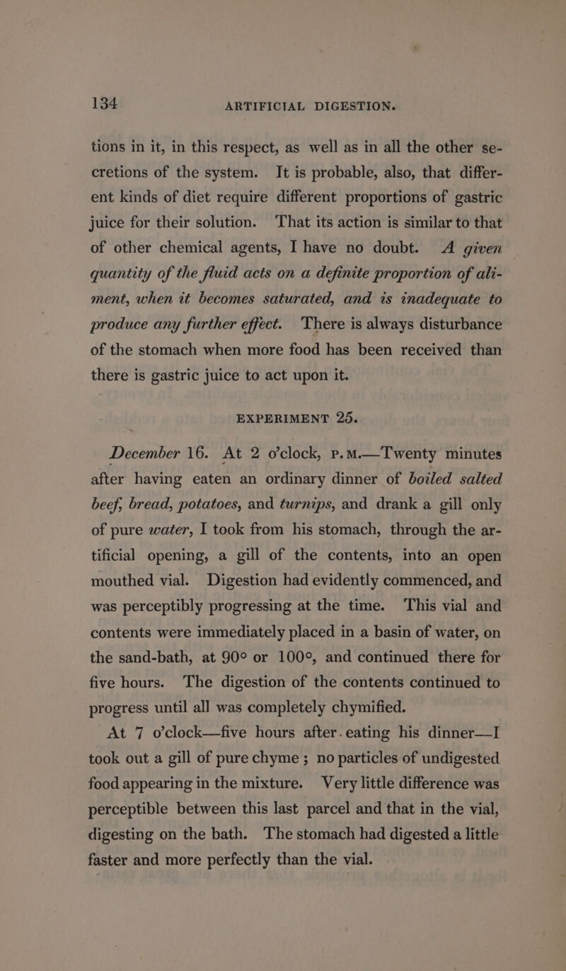tions in it, in this respect, as well as in all the other se- cretions of the system. It is probable, also, that differ- ent kinds of diet require different proportions of gastric juice for their solution. That its action is similar to that of other chemical agents, I have no doubt. A given quantity of the fluid acts on a definite proportion of ali- ment, when it becomes saturated, and is inadequate to produce any further effect. There is always disturbance of the stomach when more food has been received than there is gastric juice to act upon it. EXPERIMENT 25. December 16. At 2 o’clock, p.M.—Twenty minutes after having eaten an ordinary dinner of boiled salted beef; bread, potatoes, and turnips, and drank a gill only of pure water, I took from his stomach, through the ar- tificial opening, a gill of the contents, into an open mouthed vial. Digestion had evidently commenced, and was perceptibly progressing at the time. This vial and contents were immediately placed in a basin of water, on the sand-bath, at 90° or 100°, and continued there for five hours. The digestion of the contents continued to progress until all was completely chymified. At 7 o’clock—five hours after.eating his dinner—I took out a gill of pure chyme ; no particles of undigested food appearing in the mixture. Very little difference was perceptible between this last parcel and that in the vial, digesting on the bath. The stomach had digested a little faster and more perfectly than the vial.