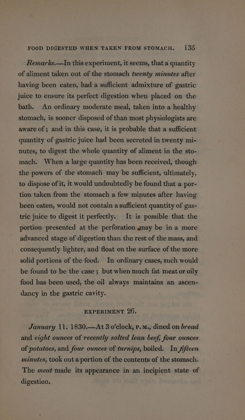 Remarks.—In this experiment, it seems, that a quantity of aliment taken out of the stomach twenty minutes after having been eaten, had a sufficient admixture of gastric juice to ensure its perfect digestion when placed on the bath. An ordinary moderate meal, taken into a healthy stomach, is sooner disposed of than most physiologists are aware of; and in this case, it is probable that a sufficient quantity of gastric juice had been secreted in twenty mi- nutes, to digest the whole quantity of aliment in the sto- mach. When a large quantity has been received, though the powers of the stomach may be sufficient, ultimately, to dispose of it, it would undoubtedly be found that a por- tion taken from the stomach a few minutes after having been eaten, would not contain a sufficient quantity of gas- tric juice to digest it perfectly. It is possible that the portion presented at the perforation gmay be in a more advanced stage of digestion than the rest of the mass, and consequently lighter, and float on the surface of the more solid portions of the food. In ordinary cases, such would be found to be the case ; but when much fat meat or oily food has been used, the oil always maintains an ascen- dancy in the gastric cavity. EXPERIMENT 26. January 11. 1830.—At 3 o’clock, p.M., dined on bread and eight ounces of recently salted lean beef, four ounces of potatoes, and four ounces of turnips, boiled. In fifteen minutes, took out a portion of the contents of the stomach. The meat made its appearance in an incipient state of digestion.