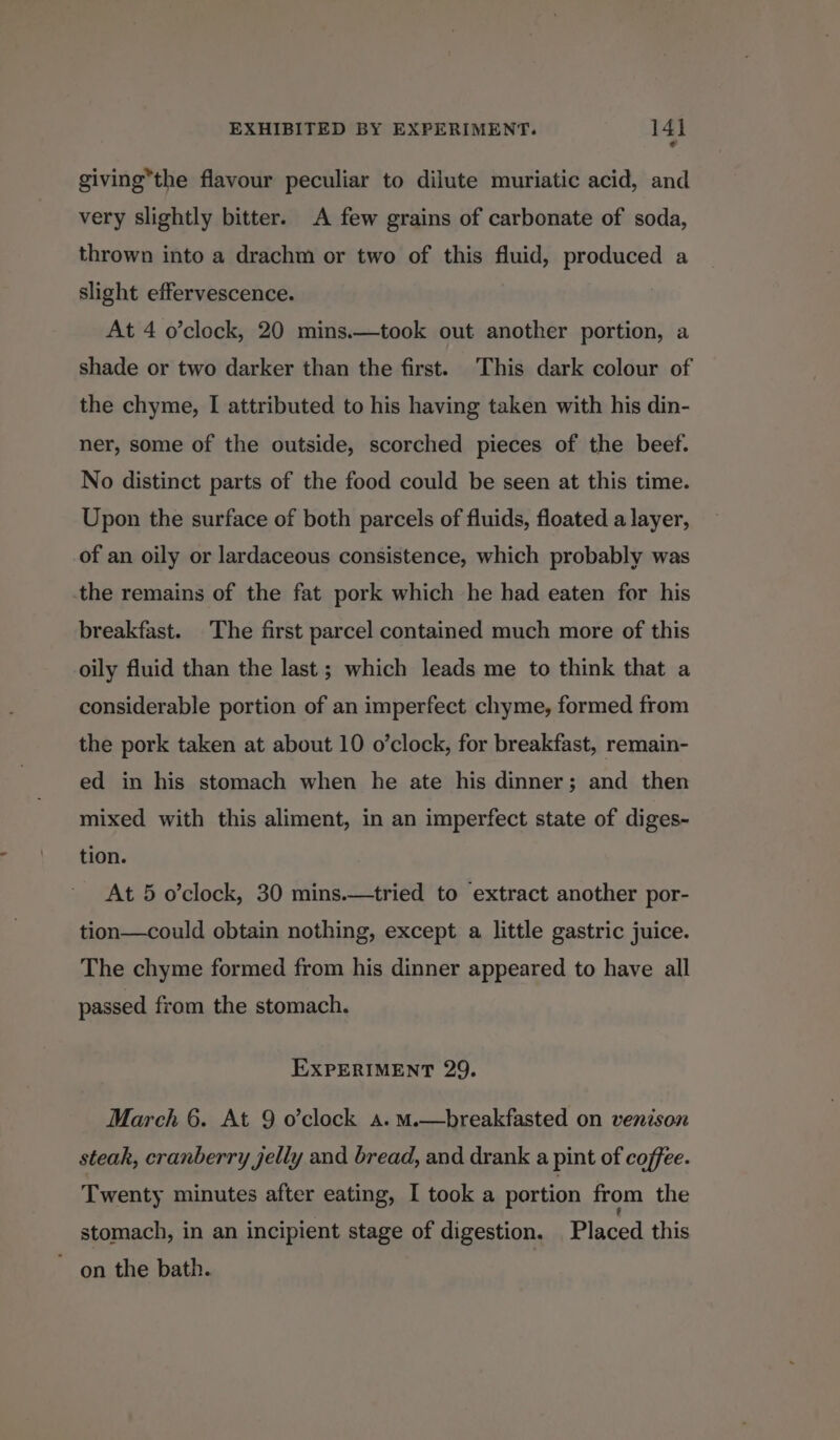 giving*the flavour peculiar to dilute muriatic acid, and very slightly bitter. A few grains of carbonate of soda, thrown into a drachm or two of this fluid, produced a slight effervescence. At 4 o’clock, 20 mins.—took out another portion, a shade or two darker than the first. This dark colour of the chyme, I attributed to his having taken with his din- ner, some of the outside, scorched pieces of the beef. No distinct parts of the food could be seen at this time. Upon the surface of both parcels of fluids, floated a layer, of an oily or lardaceous consistence, which probably was the remains of the fat pork which he had eaten for his breakfast. The first parcel contained much more of this oily fluid than the last ; which leads me to think that a considerable portion of an imperfect chyme, formed from the pork taken at about 10 o’clock, for breakfast, remain- ed in his stomach when he ate his dinner; and then mixed with this aliment, in an imperfect state of diges- tion. At 5 o’clock, 30 mins.—tried to extract another por- tion—could obtain nothing, except a little gastric juice. The chyme formed from his dinner appeared to have all passed from the stomach. EXPERIMENT 29. March 6. At 9 o’clock a. m.—breakfasted on venison steak, cranberry jelly and bread, and drank a pint of coffee. Twenty minutes after eating, I took a portion from the stomach, in an incipient stage of digestion. Placed this ~ on the bath. 7