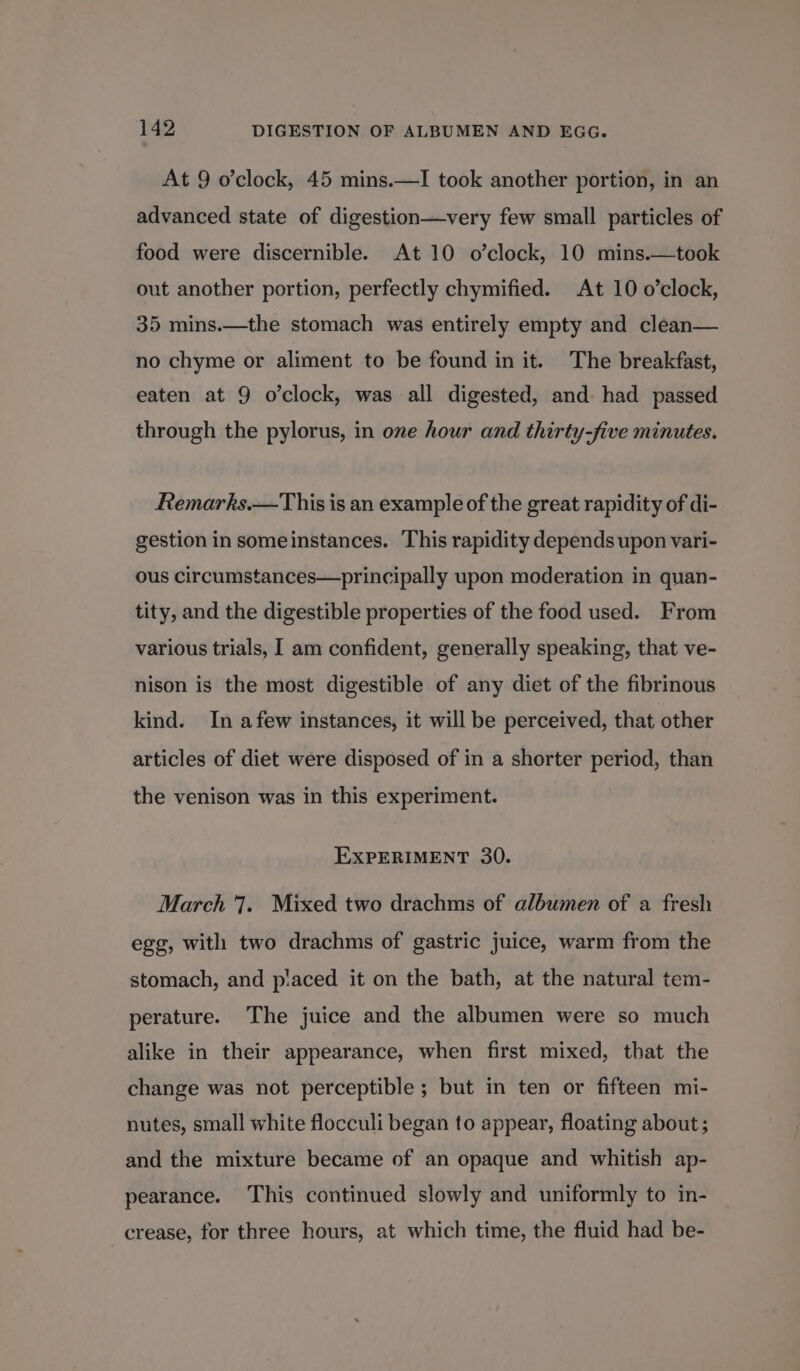 At 9 o’clock, 45 mins.—I took another portion, in an advanced state of digestion—very few small particles of food were discernible. At 10 o’clock, 10 mins.—took out another portion, perfectly chymified. At 10 o’clock, 35 mins.—the stomach was entirely empty and clean— no chyme or aliment to be found in it. The breakfast, eaten at 9 o’clock, was all digested, and: had passed through the pylorus, in one hour and thirty-five minutes. Remarks.—This is an example of the great rapidity of di- gestion in someinstances. This rapidity depends upon vari- ous circumstances—principally upon moderation in quan- tity, and the digestible properties of the food used. From various trials, I am confident, generally speaking, that ve- nison is the most digestible of any diet of the fibrinous kind. In afew instances, it will be perceived, that other articles of diet were disposed of in a shorter period, than the venison was in this experiment. EXPERIMENT 30. March 7. Mixed two drachms of albumen of a fresh egg, with two drachms of gastric juice, warm from the stomach, and p!aced it on the bath, at the natural tem- perature. The juice and the albumen were so much alike in their appearance, when first mixed, that the change was not perceptible ; but in ten or fifteen mi- nutes, small white flocculi began to appear, floating about; and the mixture became of an opaque and whitish ap- pearance. This continued slowly and uniformly to in- crease, for three hours, at which time, the fluid had be-