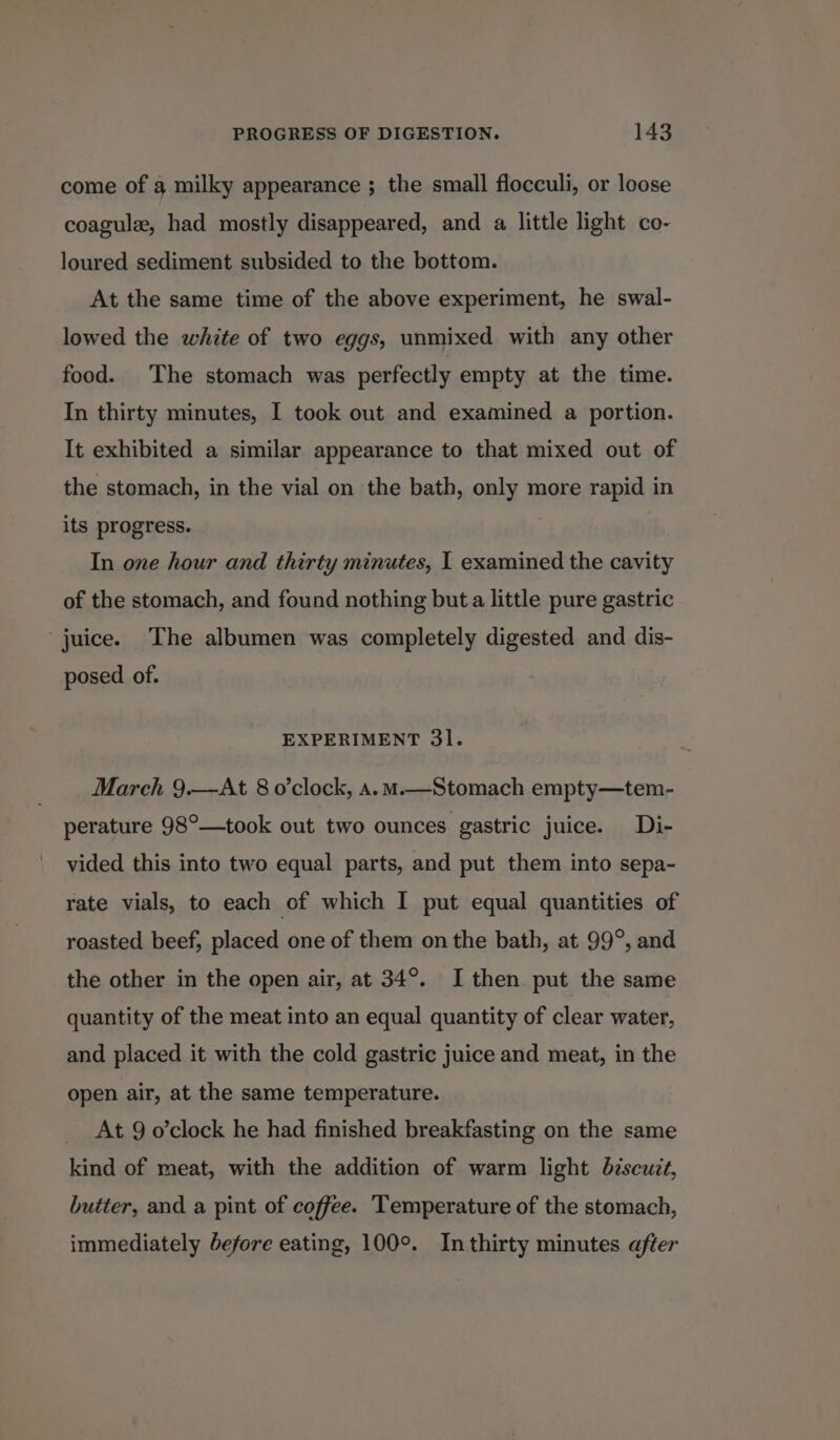 come of a milky appearance ; the small flocculi, or loose coagule, had mostly disappeared, and a little light co- loured sediment subsided to the bottom. At the same time of the above experiment, he swal- lowed the white of two eggs, unmixed with any other food. The stomach was perfectly empty at the time. In thirty minutes, I took out and examined a portion. It exhibited a similar appearance to that mixed out of the stomach, in the vial on the bath, only more rapid in its progress. In one hour and thirty minutes, | examined the cavity of the stomach, and found nothing buta little pure gastric juice. The albumen was completely digested and dis- posed of. EXPERIMENT 31. March 9.—At 8 o'clock, a.m.—Stomach empty—tem- perature 98°—took out two ounces gastric juice. Di- vided this into two equal parts, and put them into sepa- rate vials, to each of which I put equal quantities of roasted beef, placed one of them on the bath, at 99°, and the other in the open air, at 34°. I then put the same quantity of the meat into an equal quantity of clear water, and placed it with the cold gastric juice and meat, in the open air, at the same temperature. At 9 o’clock he had finished breakfasting on the same kind of meat, with the addition of warm light biscuit, butter, and a pint of coffee. Temperature of the stomach, immediately before eating, 100°. In thirty minutes after