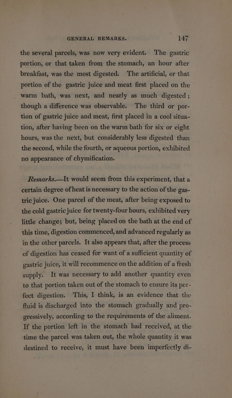 the several parcels, was now very evident. The gastric portion, or that taken from the stomach, an hour after breakfast, was the most digested. The artificial, or that portion of the gastric juice and meat first placed on the warm bath, was next, and nearly as much digested ; though a difference was observable. The third or por- tion of gastric juice and meat, first placed in a cool situa- tion, after having been on the warm bath for six or eight hours, was the next, but considerably less digested than the second, while the fourth, or aqueous portion, exhibited no appearance of chymification. Remarks.—It would seem from this experiment, that a certain degree of heat is necessary to the action of the gas- tric juice. One parcel of the meat, after being exposed to the cold gastric juice for twenty-four hours, exhibited very little change; but, being placed on the bath at the end of this time, digestion commenced, and advanced regularly as in the other parcels. It also appears that, after the process ‘of digestion has ceased for want of a sufficient quantity of gastric juice, it will recommence on the addition of a fresh supply. It was necessary to add another quantity even to that portion taken out of the stomach to ensure its per- fect digestion. This, I think, is an evidence that the fluid is discharged into the stomach gradually and pro- gressively, according to the requirements of the aliment. If the portion left in the stomach had received, at the time the parcel was taken out, the whole quantity it was destined to receive, it must have been imperfectly di-