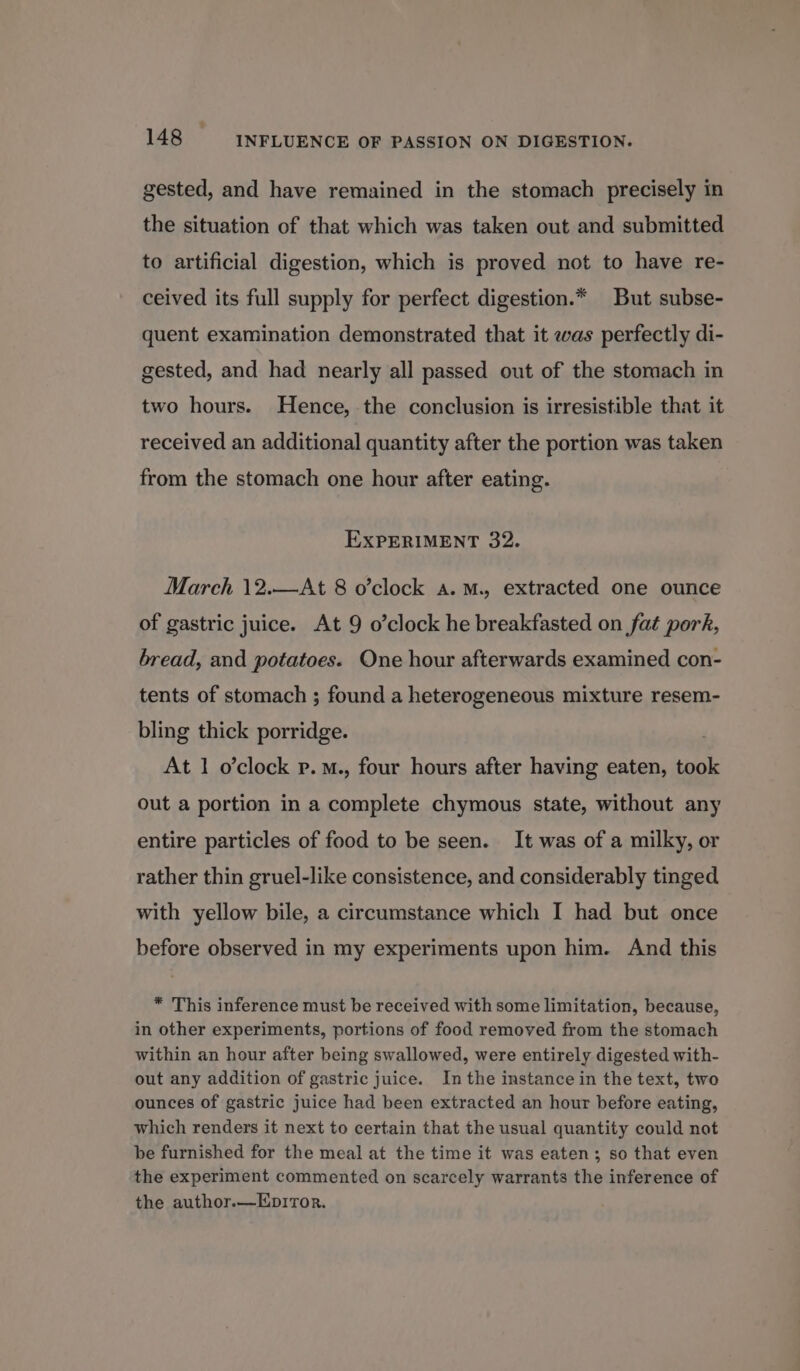gested, and have remained in the stomach precisely in the situation of that which was taken out and submitted to artificial digestion, which is proved not to have re- ceived its full supply for perfect digestion.* But subse- quent examination demonstrated that it was perfectly di- gested, and had nearly all passed out of the stomach in two hours. Hence, the conclusion is irresistible that it received an additional quantity after the portion was taken from the stomach one hour after eating. EXPERIMENT 32. March \12.—At 8 o’clock a. M., extracted one ounce of gastric juice. At 9 o’clock he breakfasted on fat pork, bread, and potatoes. One hour afterwards examined con- tents of stomach ; found a heterogeneous mixture resem- bling thick porridge. At 1 o’clock p.M., four hours after having eaten, took out a portion in a complete chymous state, without any entire particles of food to be seen. It was of a milky, or rather thin gruel-like consistence, and considerably tinged with yellow bile, a circumstance which I had but once before observed in my experiments upon him. And this * This inference must be received with some limitation, because, in other experiments, portions of food removed from the stomach within an hour after being swallowed, were entirely digested with- out any addition of gastric juice. In the instance in the text, two ounces of gastric juice had been extracted an hour before eating, which renders it next to certain that the usual quantity could not be furnished for the meal at the time it was eaten; so that even the experiment commented on scarcely warrants the inference of the author.—EprTor.