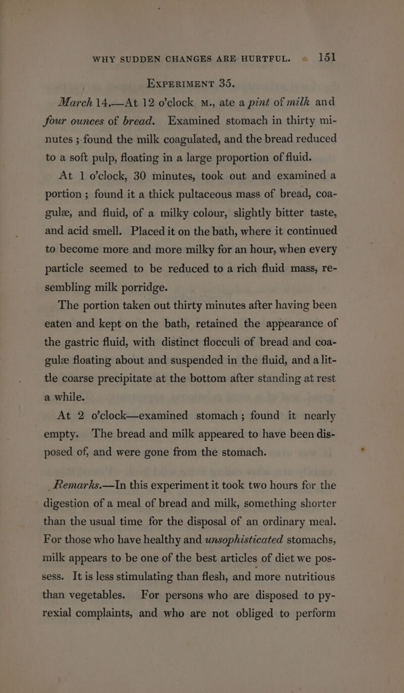 WHY SUDDEN CHANGES ARE HURTFUL. « 1651 | EXPERIMENT 35. March 14.—At 12 o’clock M., ate a pint of milk and four ounces of bread. Examined stomach in thirty mi- nutes ; found the milk coagulated, and the bread reduced to a soft pulp, floating in a large proportion of fluid. At 1 o’clock, 30 minutes, took out and examined a portion ; found it a thick pultaceous mass of bread, coa- gulz, and fluid, of a milky colour, slightly bitter taste, and acid smell. Placed it on the bath, where it continued to become more and more milky for an hour, when every particle seemed to be reduced to a rich fluid mass, re- sembling milk porridge. The portion taken out thirty minutes after having been eaten and kept on the bath, retained the appearance of the gastric fluid, with distinct flocculi of bread and coa- gule floating about and suspended in the fluid, and a lit- tle coarse precipitate at the bottom after standing at rest a while. At 2 o’clock—examined stomach; found it nearly empty. The bread and milk appeared to have been dis- posed of, and were gone from the stomach. _Remarks.—In this experiment it took two hours for the digestion of a meal of bread and milk, something shorter than the usual time for the disposal of an ordinary meal. For those who have healthy and unsophisticated stomachs, milk appears to be one of the best articles of diet we pos- sess. It is less stimulating than flesh, and more nutritious than vegetables. For persons who are disposed to py- rexial complaints, and who are not obliged to perform