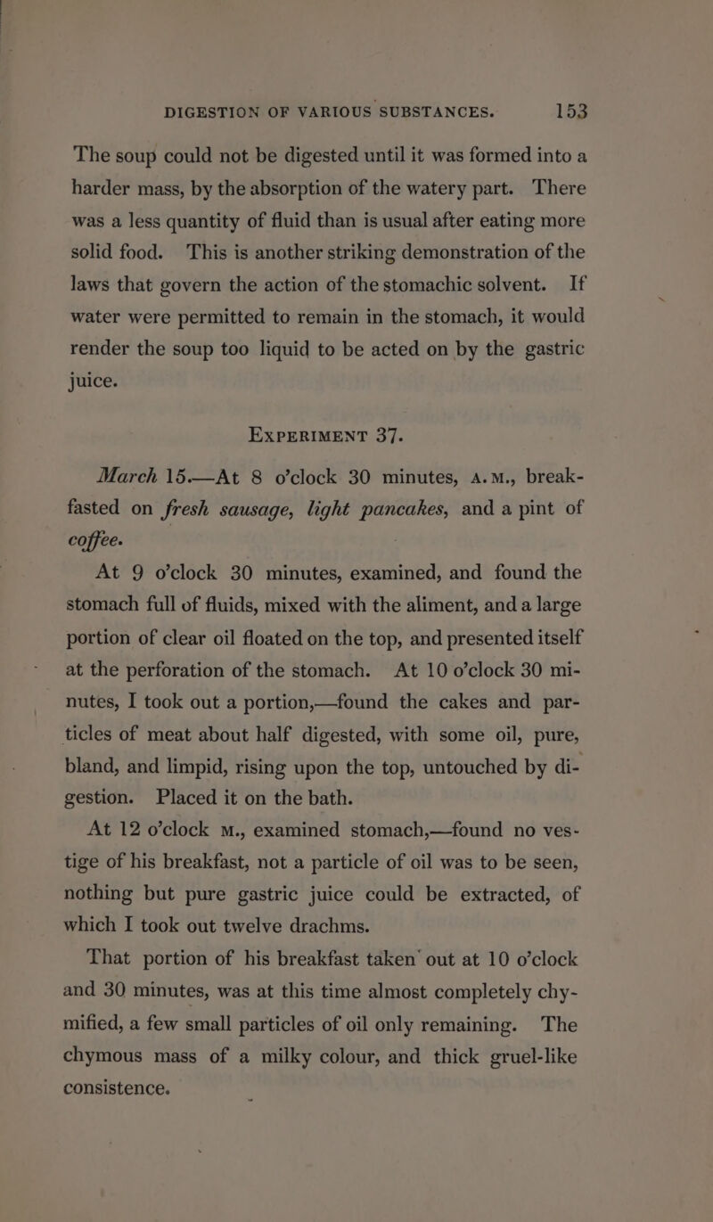 The soup could not be digested until it was formed into a harder mass, by the absorption of the watery part. There was a less quantity of fluid than is usual after eating more solid food. This is another striking demonstration of the laws that govern the action of the stomachic solvent. If water were permitted to remain in the stomach, it would render the soup too liquid to be acted on by the gastric juice. EXPERIMENT 37. March 15.—At 8 o’clock 30 minutes, a.M., break- fasted on fresh sausage, light pancakes, and a pint of coffee. | , At 9 o’clock 30 minutes, examined, and found the stomach full of fluids, mixed with the aliment, and a large portion of clear oil floated on the top, and presented itself at the perforation of the stomach. At 10 o’clock 30 mi- nutes, I took out a portion,—found the cakes and _ par- ticles of meat about half digested, with some oil, pure, bland, and limpid, rising upon the top, untouched by di- gestion. Placed it on the bath. At 12 o’clock M., examined stomach,—found no ves- tige of his breakfast, not a particle of oil was to be seen, nothing but pure gastric juice could be extracted, of which I took out twelve drachms. That portion of his breakfast taken’ out at 10 o’clock and 30 minutes, was at this time almost completely chy- mified, a few small particles of oil only remaining. The chymous mass of a milky colour, and thick gruel-like consistence.