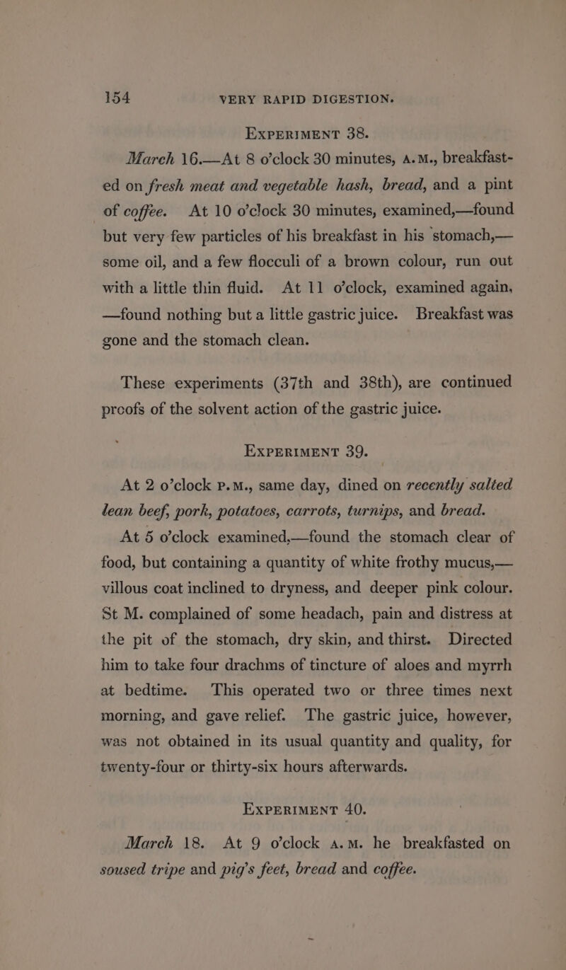 EXPERIMENT 38. March 16.—At 8 o’clock 30 minutes, A.M., breakfast- ed on fresh meat and vegetable hash, bread, and a pint _ of coffee. At 10 o’clock 30 minutes, examined,—found but very few particles of his breakfast in his stomach,— some oil, and a few flocculi of a brown colour, run out with a little thin fluid. At 11 o’clock, examined again, —found nothing but a little gastric juice. Breakfast was gone and the stomach clean. These experiments (37th and 38th), are continued proofs of the solvent action of the gastric juice. EXPERIMENT 39. At 2 o’clock p.M., same day, dined on recently salted lean beef, pork, potatoes, carrots, turnips, and bread. At 5 o'clock examined,—found the stomach clear of food, but containing a quantity of white frothy mucus,— villous coat inclined to dryness, and deeper pink colour. St M. complained of some headach, pain and distress at the pit of the stomach, dry skin, and thirst. Directed him to take four drachms of tincture of aloes and myrrh at bedtime. This operated two or three times next morning, and gave relief. The gastric juice, however, was not obtained in its usual quantity and quality, for twenty-four or thirty-six hours afterwards. EXPERIMENT 40. March 18. At 9 o’clock a.m. he breakfasted on soused tripe and pig’s feet, bread and coffee.