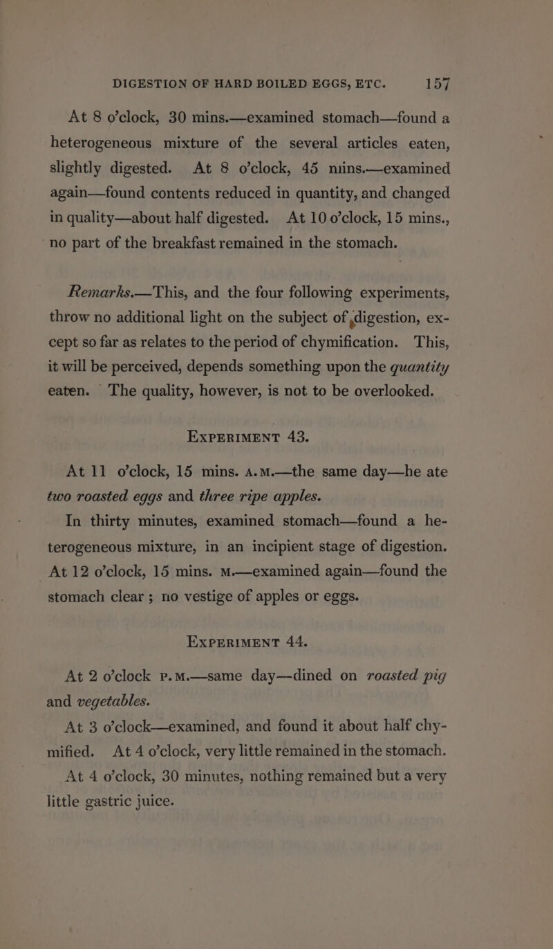 At 8 o’clock, 30 mins.—examined stomach—found a heterogeneous mixture of the several articles eaten, slightly digested. At 8 o’clock, 45 mins.—examined again—found contents reduced in quantity, and changed in quality—about half digested. At 10 o’clock, 15 mins., no part of the breakfast remained in the stomach. Remarks.—This, and the four following experiments, throw no additional light on the subject of digestion, ex- cept so far as relates to the period of chymification. This, it will be perceived, depends something upon the quantity eaten. The quality, however, is not to be overlooked. EXPERIMENT 43. At 11 o’clock, 15 mins. A.mM.—the same day—he ate two roasted eggs and three ripe apples. In thirty minutes, examined stomach—found a he- terogeneous mixture, in an incipient stage of digestion. At 12 o’clock, 15 mins. M.—examined again—found the stomach clear ; no vestige of apples or eggs. EXPERIMENT 44. At 2 o’clock p.M.—same day—dined on roasted pig and vegetables. At 3 o’clock—examined, and found it about half chy- mified. At 4 o’clock, very little remained in the stomach. At 4 o’clock, 30 minutes, nothing remained but a very little gastric juice.