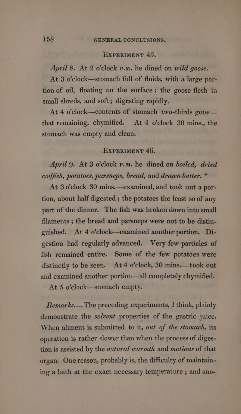 EXPERIMENT 45. April 8. At 2 o’clock p.m. he dined on wild goose. At 3 o’clock—stomach full of fluids, with a large por- tion of oil, floating on the surface ; the goose flesh in small shreds, and soft; digesting rapidly. At 4 o’clock—contents of stomach two-thirds gone— that remaining, chymified. At 4 o’clock 30 mins., the stomach was empty and clean. EXPERIMENT 46. April 9. At 3 o’clock p.m. he dined on boiled, dried codfish, potatoes, parsneps, bread, and drawn butter. * At 3 0’clock 30 mins.—examined, and took out a por- tion, about half digested ; the potatoes the least so of any part of the dinner. The fish was broken down into small filaments ; the bread and parsneps were not to be distin- guished. At 4 o’clock—examined another portion. Di- gestion had regularly advanced. Very few particles of fish remained entire. Some of the few potatoes were distinctly to be seen. At 4 o’clock, 30 mins.—took out aud examined another portion—all completely chymified. At 5 o’clock—stomach empty. Remarks.—The preceding experiments, I think, plainly demonstrate the solvent properties of the gastric juice. When aliment is submitted to it, owt of the stomach, its operation is rather slower than when the process of diges- tion is assisted by the natural warmth and motions of that organ. One reason, probably is, the difficulty of maintain- ing a bath at the exact necessary temperature ; and ano-