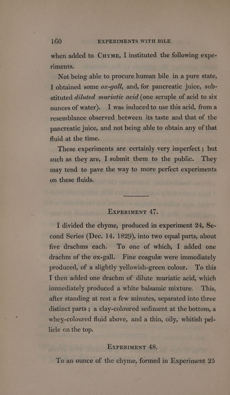 when added to Cuymg, I instituted the following expe- riments. Not being able to procure human bile in a pure state, I obtained some ov-gall, and, for pancreatic juice, sub- stituted diluted muriatic acid (one scruple of acid to six ounces of water). I was induced'to use this acid, from a resemblance observed between its taste and that of the pancreatic juice, and not being able to obtain any of that fluid at the time. These experiments are certainly very imperfect ; but such as they are, I submit them to the public. They may tend to pave the way to more perfect experiments on these fluids. EXPERIMENT 47. I divided the chyme, produced in experiment 24, Se- cond Series (Dec. 14. 1829), into two equal parts, about five drachms each. To one of which, I added one drachm of the ox-gall. Fine coagule were immediately produced, of a slightly yellowish-green colour. To this I then added one drachm of dilute muriatic acid, which immediately produced a white balsamic mixture. This, after standing at rest a few minutes, separated into three distinct parts ; a clay-coloured sediment at the bottom, a whey-coloured fluid above, and a thin, oily, whitish pel- licle on the top. EXPERIMENT 48. To an ounce of the chyme, formed in Experiment 25