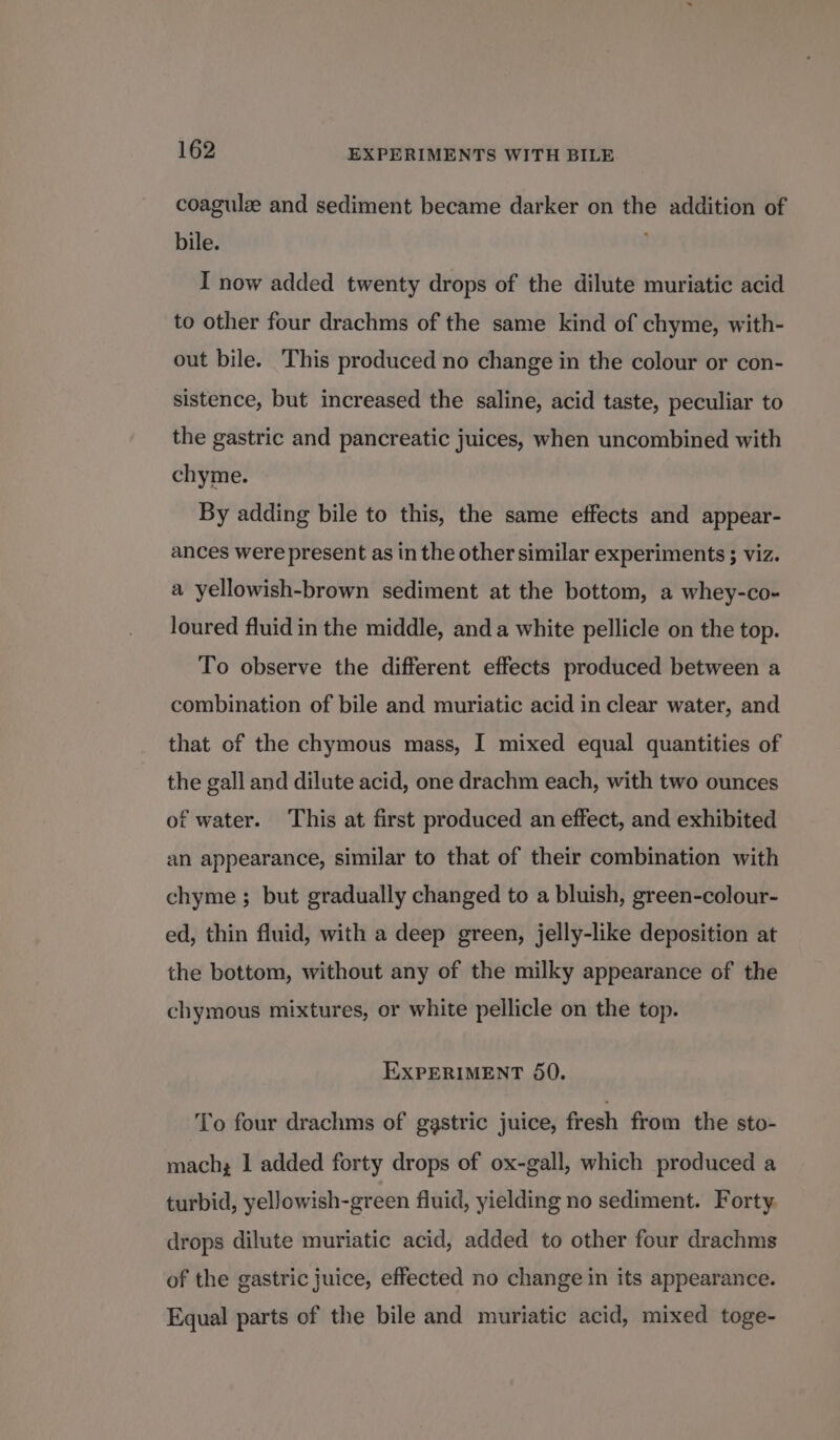 coagulz and sediment became darker on the addition of bile. ; I now added twenty drops of the dilute muriatic acid to other four drachms of the same kind of chyme, with- out bile. This produced no change in the colour or con- sistence, but increased the saline, acid taste, peculiar to the gastric and pancreatic juices, when uncombined with chyme. By adding bile to this, the same effects and appear- ances were present as in the other similar experiments ; viz. a yellowish-brown sediment at the bottom, a whey-co- loured fluid in the middle, and a white pellicle on the top. To observe the different effects produced between a combination of bile and muriatic acid in clear water, and that of the chymous mass, I mixed equal quantities of the gall and dilute acid, one drachm each, with two ounces of water. ‘This at first produced an effect, and exhibited an appearance, similar to that of their combination with chyme ; but gradually changed to a bluish, green-colour- ed, thin fluid, with a deep green, jelly-like deposition at the bottom, without any of the milky appearance of the chymous mixtures, or white pellicle on the top. EXPERIMENT 50. To four drachms of gastric juice, fresh from the sto- mach; I added forty drops of ox-gall, which produced a turbid, yellowish-green fluid, yielding no sediment. Forty. drops dilute muriatic acid, added to other four drachms of the gastric juice, effected no change in its appearance. Equal parts of the bile and muriatic acid, mixed toge-