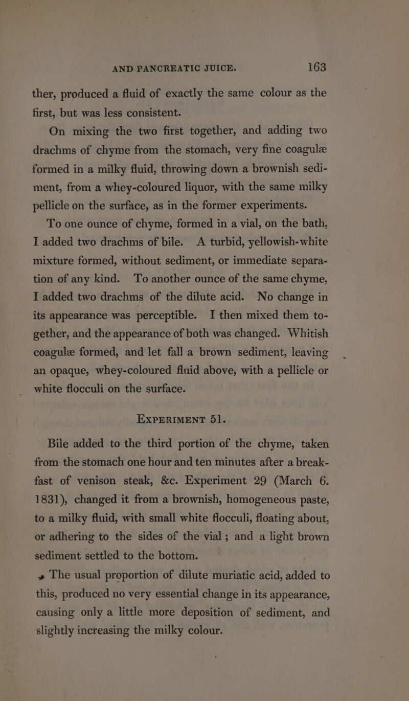 ther, produced a fluid of exactly the same colour as the first, but was less consistent. On mixing the two first together, and adding two drachms of chyme from the stomach, very fine coagulz formed in a milky fluid, throwing down a brownish sedi- ment, from a whey-coloured liquor, with the same milky pellicle on the surface, as in the former experiments. To one ounce of chyme, formed in a vial, on the bath, I added two drachms of bile. A turbid, yellowish- white mixture formed, without sediment, or immediate separa- tion of any kind. To another ounce of the same chyme, I added two drachms of the dilute acid. No change in its appearance was perceptible. I then mixed them to- gether, and the appearance of both was changed. Whitish coagule formed, and let fall a brown sediment, leaving an opaque, whey-coloured fluid above, with a pellicle or white flocculi on the surface. EXPERIMENT 5l. _ Bile added to the third portion of the chyme, taken from the stomach one hour and ten minutes after a break- fast of venison steak, &amp;c. Experiment 29 (March 6. 1831), changed it from a brownish, homogeneous paste, to a milky fluid, with small white flocculi, floating about, or adhering to the sides of the vial; and a light brown sediment settled to the bottom. + The usual proportion of dilute muriatic acid, added to this, produced no very essential change in its appearance, causing only a little more deposition of sediment, and slightly increasing the milky colour.