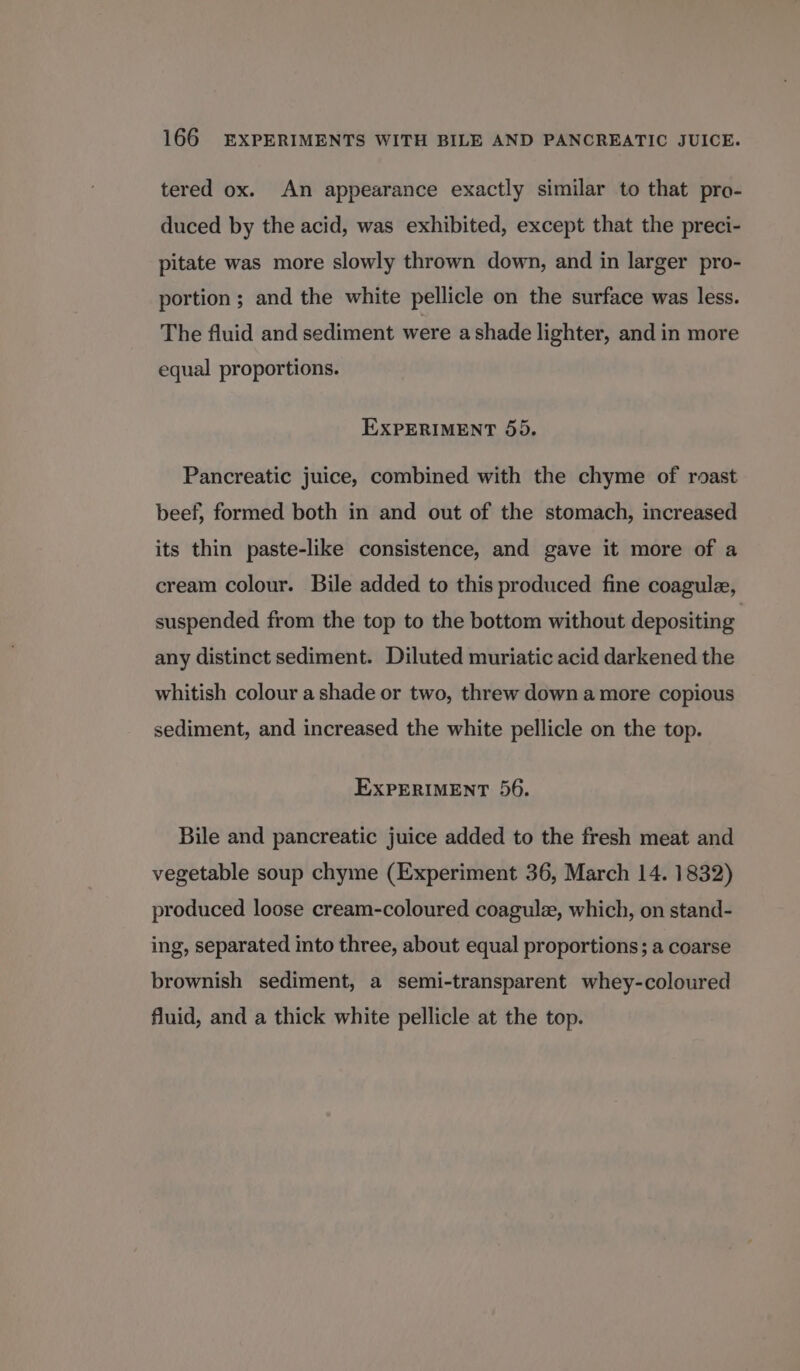 tered ox. An appearance exactly similar to that pro- duced by the acid, was exhibited, except that the preci- pitate was more slowly thrown down, and in larger pro- portion ; and the white pellicle on the surface was less. The fluid and sediment were a shade lighter, and in more equal proportions. EXPERIMENT 55. Pancreatic juice, combined with the chyme of roast beef, formed both in and out of the stomach, increased its thin paste-like consistence, and gave it more of a cream colour. Bile added to this produced fine coagule, suspended from the top to the bottom without depositing any distinct sediment. Diluted muriatic acid darkened the whitish colour a shade or two, threw down a more copious sediment, and increased the white pellicle on the top. EXPERIMENT 56. Bile and pancreatic juice added to the fresh meat and vegetable soup chyme (Experiment 36, March 14. 1832) produced loose cream-coloured coagulz, which, on stand- ing, separated into three, about equal proportions; a coarse brownish sediment, a semi-transparent whey-coloured fluid, and a thick white pellicle at the top.