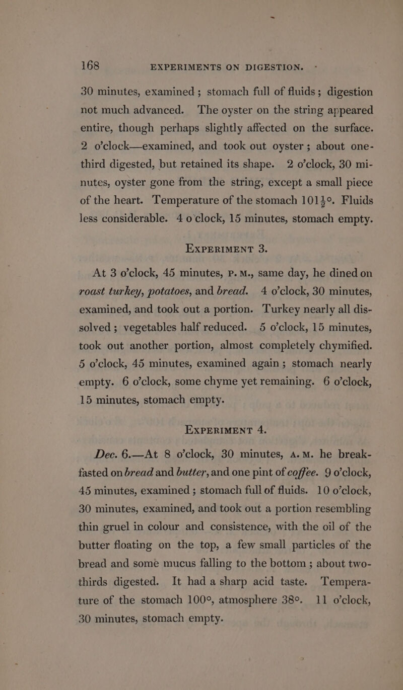 30 minutes, examined; stomach full of fluids; digestion not much advanced. ‘The oyster on the string appeared entire, though perhaps slightly affected on the surface. 2 o’clock—examined, and took out oyster; about one- third digested, but retained its shape. 2 o’clock, 30 mi- nutes, oyster gone from the string, except a small piece of the heart. Temperature of the stomach 1014°. Fluids less considerable. 4 o'clock, 15 minutes, stomach empty. EXPERIMENT 3. At 3 o’clock, 45 minutes, Pp. M., same day, he dined on roast turkey, potatoes, and bread. 4 o’clock, 30 minutes, examined, and took out a portion. Turkey nearly all dis- solved ; vegetables half reduced. 5 o’clock, 15 minutes, took out another portion, almost completely chymified. 5 o'clock, 45 minutes, examined again; stomach nearly empty. 6 o’clock, some chyme yet remaining. 6 o’clock, 15 minutes, stomach empty. EXPERIMENT 4. Dec. 6.—At 8 o’clock, 30 minutes, a.m. he break- fasted on bread and butter, and one pint of coffee. 9 o'clock, 45 minutes, examined ; stomach full of fluids. 10 o’clock, 30 minutes, examined, and took out a portion resembling thin gruel in colour and consistence, with the oil of the butter floating on the top, a few small particles of the bread and some mucus falling to the bottom ; about two- thirds digested. It had a sharp acid taste. 'Tempera- ture of the stomach 100°, atmosphere 38°. 11 o'clock, 30 minutes, stomach empty.