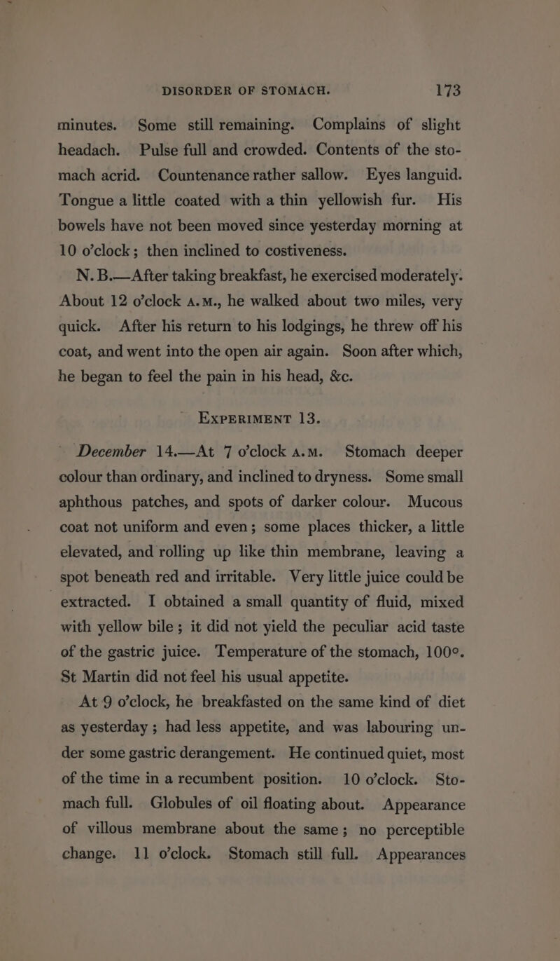 minutes. Some still remaining. Complains of slight headach. Pulse full and crowded. Contents of the sto- mach acrid. Countenance rather sallow. Eyes languid. Tongue a little coated with a thin yellowish fur. His bowels have not been moved since yesterday morning at 10 o’clock ; then inclined to costiveness. N. B.—After taking breakfast, he exercised moderately. About 12 o’clock a.m., he walked about two miles, very quick. After his return to his lodgings, he threw off his coat, and went into the open air again. Soon after which, he began to feel the pain in his head, &c. EXPERIMENT 13. December 14.—At 7 o’clock a.m. Stomach deeper colour than ordinary, and inclined to dryness. Some small aphthous patches, and spots of darker colour. Mucous coat not uniform and even; some places thicker, a little elevated, and rolling up like thin membrane, leaving a spot beneath red and irritable. Very little juice could be extracted. I obtained a small quantity of fluid, mixed with yellow bile; it did not yield the peculiar acid taste of the gastric juice. Temperature of the stomach, 100°. St Martin did not feel his usual appetite. At 9 o’clock, he breakfasted on the same kind of diet as yesterday ; had less appetite, and was labouring un- der some gastric derangement. He continued quiet, most of the time in a recumbent position. 10 o’clock. Sto- mach full. Globules of oil floating about. Appearance of villous membrane about the same; no perceptible change. 11 o’clock. Stomach still full. Appearances