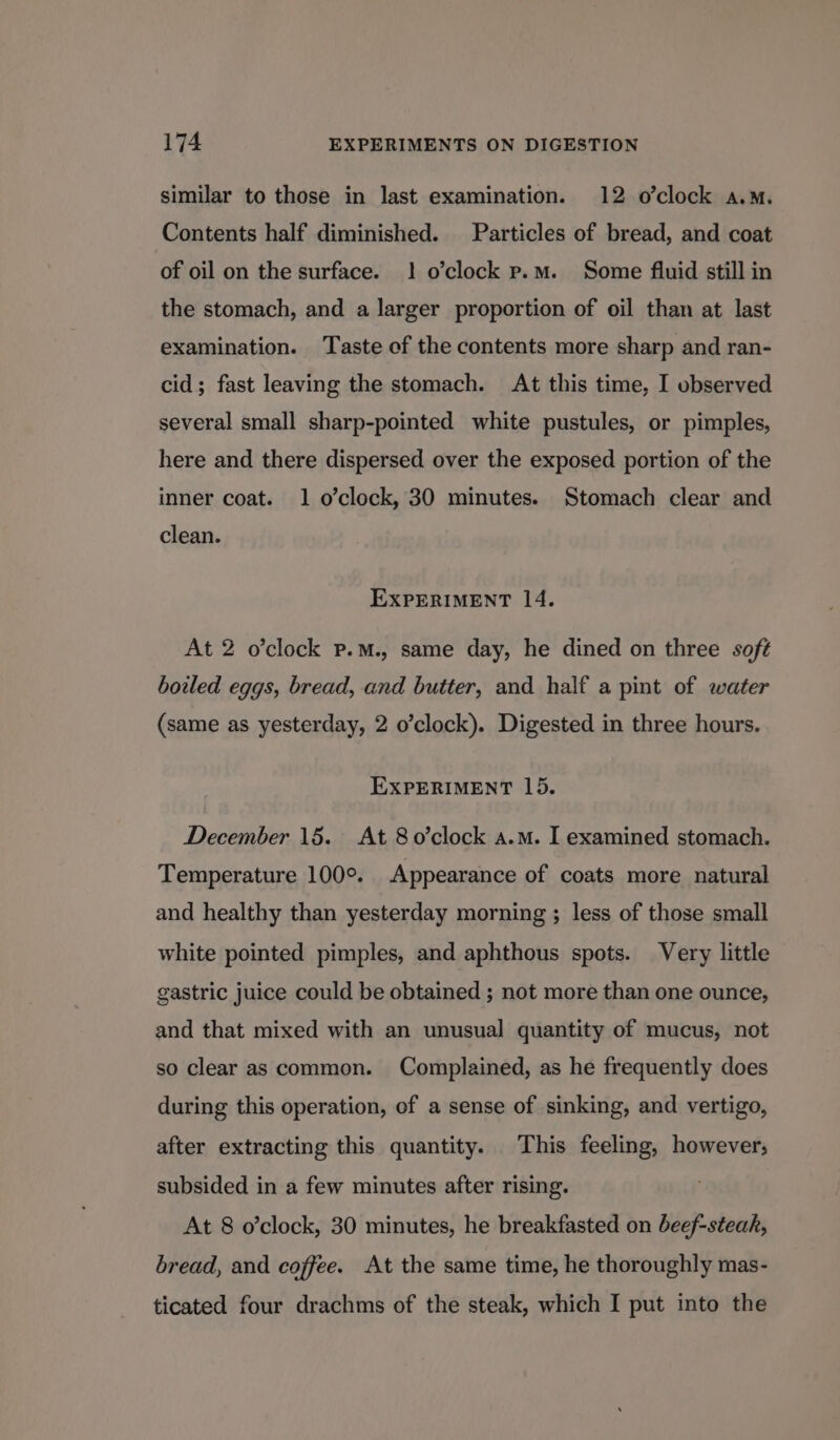 similar to those in last examination. 12 o’clock a.m. Contents half diminished. Particles of bread, and coat of oil on the surface. 1 o’clock p.m. Some fluid still in the stomach, and a larger proportion of oil than at last examination. Taste of the contents more sharp and ran- cid; fast leaving the stomach. At this time, I observed several small sharp-pointed white pustules, or pimples, here and there dispersed over the exposed portion of the inner coat. 1 o’clock, 30 minutes. Stomach clear and clean. EXPERIMENT 14. At 2 o’clock p.M., same day, he dined on three soft boiled eggs, bread, and butter, and half a pint of water (same as yesterday, 2 o’clock). Digested in three hours. EXPERIMENT 15. December 15. At 80’clock a.m. I examined stomach. Temperature 100°. Appearance of coats more natural and healthy than yesterday morning ; less of those small white pointed pimples, and aphthous spots. Very little gastric juice could be obtained ; not more than one ounce, and that mixed with an unusual quantity of mucus, not so clear as common. Complained, as he frequently does during this operation, of a sense of sinking, and vertigo, after extracting this quantity. This feeling, however; subsided in a few minutes after rising. At 8 o’clock, 30 minutes, he breakfasted on beef-steak, bread, and coffee. At the same time, he thoroughly mas- ticated four drachms of the steak, which I put into the