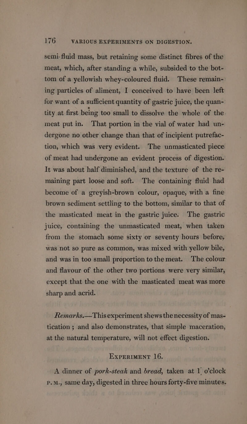 semi: fluid mass, but retaining some distinct fibres of the meat, which, after standing a while, subsided to the bot- tom of a yellowish whey-coloured fluid. These remain- ing particles of aliment, I conceived to have been left for want of a sufficient quantity of gastric juice, the quan- tity at first being too small to dissolve the whole of the meat put in. That portion in the vial of water had un- dergone no other change than that of incipient putrefac- tion, which was very evident. The unmasticated piece of meat had undergone an evident process of digestion. It was about half diminished, and the texture of the re- maining part loose and soft. The containing fluid had become of a greyish-brown colour, opaque, with a fine brown sediment settling to the bottom, similar to that of the masticated meat in the gastric juice. The gastric juice, containing the unmasticated meat, when taken from the stomach some sixty or seventy hours before, was not so pure as common, was mixed with yellow bile, and was in too small proportion to the meat. The colour and flavour of the other two portions were very similar, except that the one with the masticated meat was more sharp and acrid. Remarks.—This experiment shews the necessity of mas- tication ; and also demonstrates, that simple maceration, at the natural temperature, will not effect digestion. EXPERIMENT 16. A dinner of pork-steak and bread, taken at 1 o’clock p.M., same day, digested in three hours forty-five minutes.