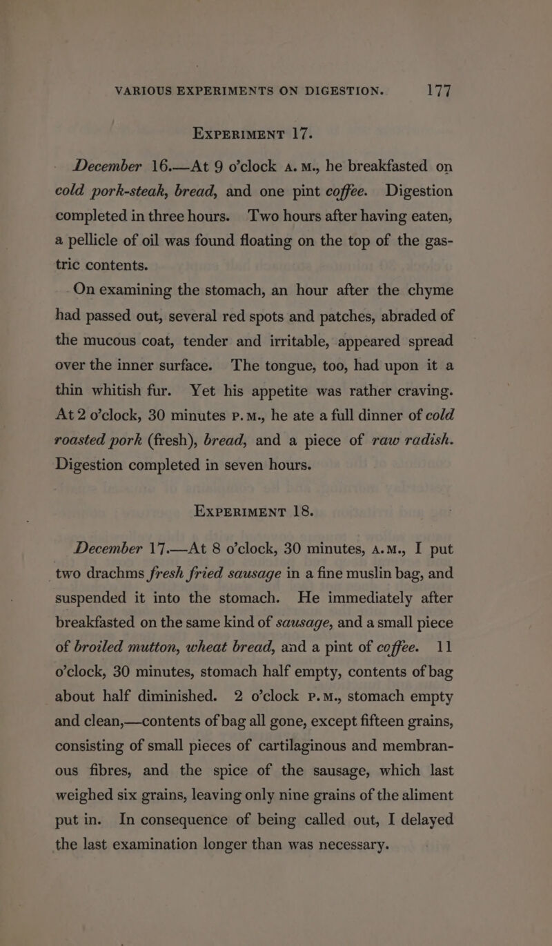 EXPERIMENT 17. December 16.—At 9 o’clock a.M., he breakfasted on cold pork-steak, bread, and one pint coffee. Digestion completed in three hours. Two hours after having eaten, a pellicle of oil was found floating on the top of the gas- tric contents. On examining the stomach, an hour after the chyme had passed out, several red spots and patches, abraded of the mucous coat, tender and irritable, appeared spread over the inner surface. The tongue, too, had upon it a thin whitish fur. Yet his appetite was rather craving. At 2 o’clock, 30 minutes p.M., he ate a full dinner of cold roasted pork (fresh), bread, and a piece of raw radish. Digestion completed in seven hours. EXPERIMENT 18. December 17.—At 8 o’clock, 30 minutes, a.m., I put _two drachms fresh fried sausage in a fine muslin bag, and suspended it into the stomach. He immediately after breakfasted on the same kind of sausage, and a small piece of broiled mutton, wheat bread, and a pint of coffee. 11 o'clock, 30 minutes, stomach half empty, contents of bag about half diminished. 2 o’clock pP.M., stomach empty and clean,—contents of bag all gone, except fifteen grains, consisting of small pieces of cartilaginous and membran- ous fibres, and the spice of the sausage, which last weighed six grains, leaving only nine grains of the aliment put in. In consequence of being called out, I delayed the last examination longer than was necessary.