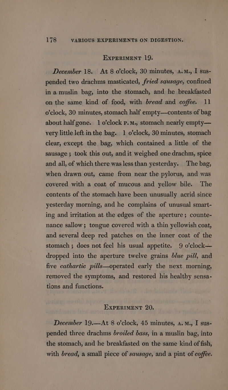 EXPERIMENT 19. December 18. At 8 o’clock, 30 minutes, a.M., I sus- pended two drachms masticated, fried sausage, confined in a muslin bag, into the stomach, and he breakfasted on the same kind of food, with bread and coffee. 11 o’clock, 30 minutes, stomach half empty—contents of bag about half gone. 1 o’clock p.M., stomach nearly empty— very little left inthe bag. 1 o’clock, 30 minutes, stomach clear, except the bag, which contained a little of the sausage ; took this out, and it weighed one drachm, spice and all, of which there was less than yesterday. The bag, when drawn out, came from near the pylorus, and was covered with a coat of mucous and yellow bile. The contents of the stomach have been unusually acrid since yesterday morning, and he complains of unusual smart- ing and irritation at the edges of the aperture; counte- nance sallow; tongue covered with a thin yellowish coat, and several deep red patches on the inner coat of the stomach ; does not feel his usual appetite. 9 o’clock— dropped into the aperture twelve grains blue pill, and five cathartic pills—operated early the next morning, removed the symptoms, and restored his healthy sensa- tions and functions. EXPERIMENT 20. December 19.—At 8 o’clock, 45 minutes, A. M., I sus- pended three drachms brozled bass, in a muslin bag, into the stomach, and he breakfasted on the same kind of fish, with bread, a small piece of sausage, and a pint of coffee.