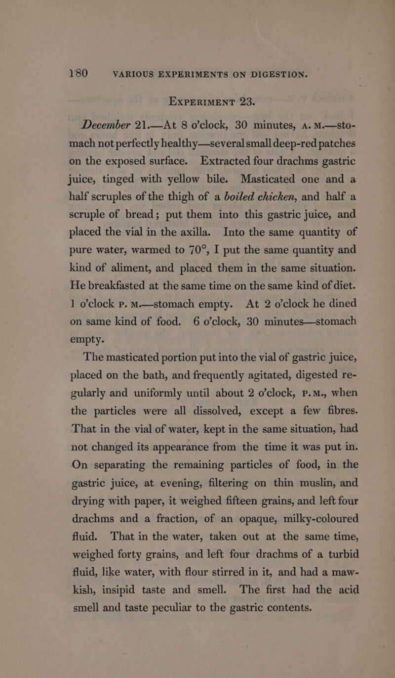 EXPERIMENT 23. December 21.—At 8 o’clock, 30 minutes, A. M.—sto- mach not perfectly healthy—several small deep-red patches on the exposed surface. Extracted four drachms gastric juice, tinged with yellow bile. Masticated one and a half scruples of the thigh of a botled chicken, and half a scruple of bread; put them into this gastric juice, and placed the vial in the axilla. Into the same quantity of pure water, warmed to 70°, I put the same quantity and kind of aliment, and placed them in the same situation. He breakfasted at the same time on the same kind of diet. 1 o’clock p. M—stomach empty. At 2 o’clock he dined on same kind of food. 6 o’clock, 30 minutes—stomach empty. The masticated portion put into the vial of gastric juice, placed on the bath, and frequently agitated, digested re- gularly and uniformly until about 2 o’clock, p.m., when the particles were all dissolved, except a few fibres. That in the vial of water, kept in the same situation, had not changed its appearance from the time it was put in. On separating the remaining particles of food, in the gastric juice, at evening, filtering on thin muslin, and drying with paper, it weighed fifteen grains, and left four drachms and a fraction, of an opaque, milky-coloured fluid. That in the water, taken out at the same time, weighed forty grains, and left four drachms of a turbid fluid, like water, with flour stirred in it, and had a maw- kish, insipid taste and smell. The first had the acid smell and taste peculiar to the gastric contents.